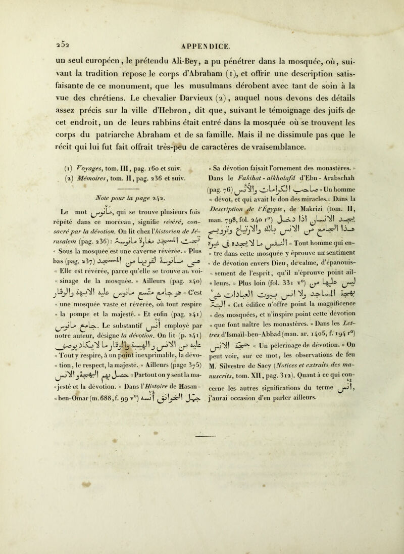 a5a un seul européen, le prétendu Ali-Bey, a pu pénétrer dans la mosquée, où, sui- vant la tradition repose le corps d’Abraliam (i), et offrir une description satis- faisante de ce monument, que les musulmans dérobent avec tant de soin à la vue des chrétiens. Le chevalier Darvieux (2), auquel nous devons des détails assez précis sur la ville d’Hebron, dit que, suivant le témoignage des juifs de cet endroit, un de leurs rabbins était entré dans la mosquée où se trouvent les corps du patriarche Abraham et de sa famille. Mais il ne dissimule pas que le récit qui lui fut fait offrait très-peu de caractères de vraisemblance. (1) Voyages, tom. III, pag. 160 et suiv. (2) Mémoires, tom. II, pag. 236 et suiv. Noie pour la page 242. Le mot qui se trouve plusieurs fois répété dans ce morceau, signifie révéré, con- sacré par la dévotion. On lit chez Y historien de Jé- rusalem (pag. 2 36] : ij  Sous la moscjuée est une caverne révérée. » Plus bas (pag. 237) -M L^j yü iwjil—•> « Elle est révérée, parce qu’elle se trouve au voi- « sinage de la mosquée. » Ailleurs (pag. 240) j b ^j.j » « C est ii une mosquée vaste et révérée, où tout respire « la pompe et la majesté. » Et enfin (pag. 241) °e jL= £.*1».. Le substantif employé par notre auteur, désigne la dévotion. On lit (p. 241) y 2. -\Lj *^1 La \ b 1 c. ~ bî ^ « Tout y respire, à un point inexprimable, la dévo- « tion, le respect, la majesté. » Ailleurs (page 3y 5) « Partout on y sent la ma- 'i jesté et la dévotion. » Dans l’Histoire de Hasan- « ben-Omar (m. 688, f. 99 v°) Jv?- « Sa dévotion faisait l’ornement des monastères. » Dans le Fakihat - alkholafâ d’Ebn - Arabschah (pag. 76) Un homme « dévot, et qui avait le don des miracles.» Dans la Description de l’Égypte, de Makrizi (tom. II, man. 798, fol. 240 r°) lit ,3 U « Tout homme qui en- « tre dans cette mosquée y éprouve un sentiment « de dévotion envers Dieu, de calme, d épanouis- « sement de l’esprit, qu’il n’éprouve point ail- « leurs. » Plus loin (fol. 331 v°) L&J-5, çw 1- ** > 1 5 bx) 1 ^ -11 A-J! « Cet édifice n’offre point la magnificence « des mosquées, et n’inspire point cette dévotion h que font naître les monastères. » Dans les Let- tres d’Ismaïl-ben-Abbad(man. ar. 140.6, f. 194 r°) übr2’- « Un pèlerinage de dévotion. » On peut voir, sur ce mot, les observations de feu M. Silvestre de Sacy (Notices et extraits des ma- nuscrits, tom. XII, pag. 312). Quant à ce qui con- cerne les autres significations du terme j’aurai occasion d’en parler ailleurs.