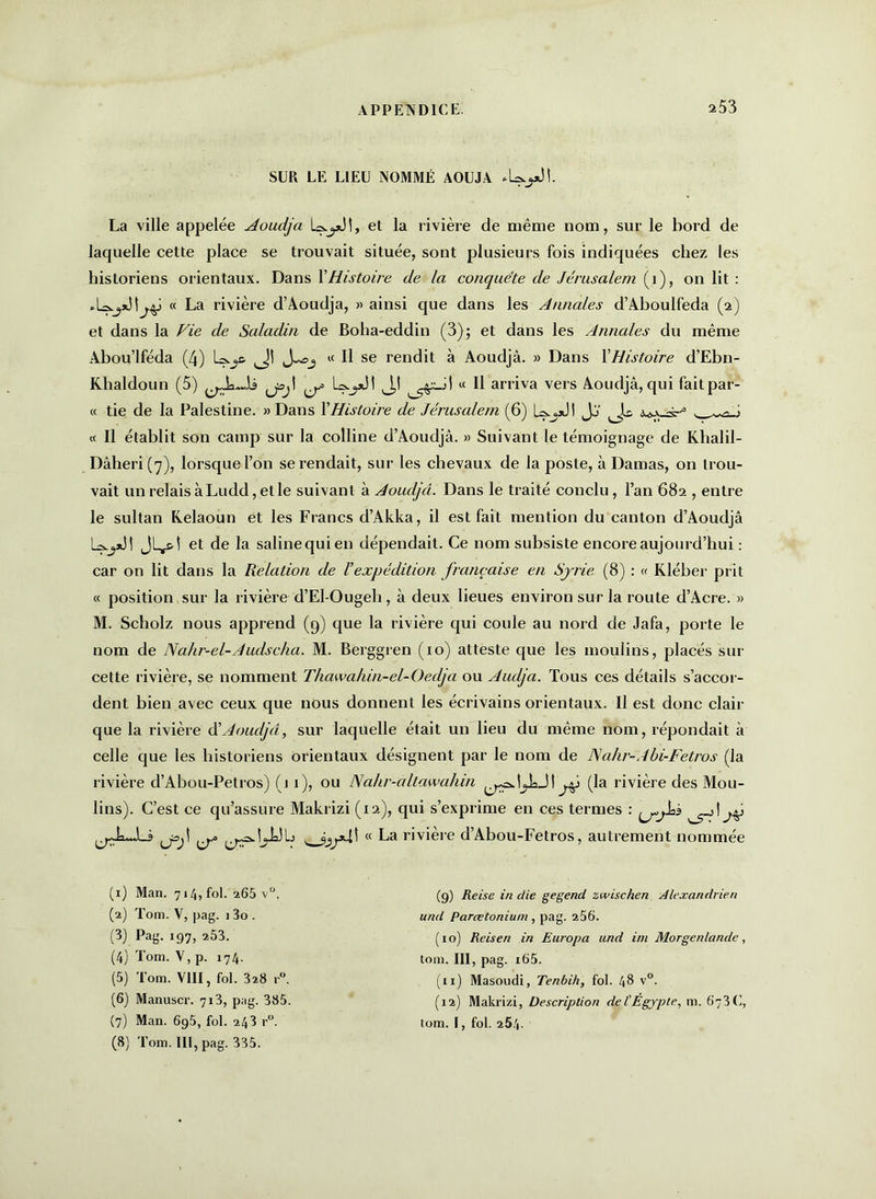 SUR LE LIEU NOMMÉ AOUJA La ville appelée Aoudjâ et la rivière de même nom, sur le bord de laquelle cette place se trouvait située, sont plusieurs fois indiquées chez les historiens orientaux. Dans XHistoire de la conquête de Jérusalem (i), on lit : « La rivière d’Aoudja, » ainsi que dans les Annales d’Aboulfeda (2) et dans la Vie de Saladin de Boha-eddin (3); et dans les Annales du même Abou’lféda (4) « Il se rendit à Aoudjâ. » Dans l'Histoire d’Ebn- Khaldoun (5) J,! « H arriva vers Aoudjâ, qui fait par- ce tie de la Palestine. » Dans XHistoire de Jérusalem (6) L^dl Jj' i « Il établit son camp sur la colline d’Aoudjâ. » Suivant le témoignage de Khalil- Dâheri(7), lorsque l’on se rendait, sur les chevaux de la poste, à Damas, on trou- vait un relais à Ludd, et le suivant à Aoudjâ. Dans le traité conclu, l’an 682 , entre le sultan Kelaoun et les Francs d’Akka, il est fait mention du canton d’Aoudjâ JL^&Î et de la saline qui en dépendait. Ce nom subsiste encore aujourd’hui : car on lit dans la Relation de Vexpédition française en Syrie (8) : ce Kléber prit cc position sur la rivière d’El-Ougeli, à deux lieues environ sur la route d’Acre. » M. Scholz nous apprend (9) que la rivière qui coule au nord de Jafa, porte le nom de Nahr-el-Audscha. M. Berggren (10) atteste que les moulins, placés sur cette rivière, se nomment Thawa/iin-el-Oedja ou Aiulja. Tous ces détails s’accor- dent bien avec ceux que nous donnent les écrivains orientaux. Il est donc clair que la rivière ôi Aoudjâ, sur laquelle était un lieu du même nom, répondait à celle que les historiens orientaux désignent par le nom de JSahr-Abi-Fetros (la rivière d’Abou-Petros) (j 1), ou Nahr-allawahin J | yj (la rivière des Mou- lins). C’est ce qu’assure Makrizi (12), qui s’exprime en ces termes : joj\ ce La rivière d’Abou-Fetros, autrement nommée (1) Man. 714, fol. a65 v°. (2) Tom. V, pag. 1 3o . (3) Pag. 197, 253. (4) Tom. V, p. 174. (5) Tom. VIII, fol. 328 r°. (6) Manuscr. 713, pag. 385. (7) Man. 695, fol. 243 r°. (8) Tom. III, pag. 335. (9) Reise in die gegend zwischen Alexandrien und Parœtonium , pag. 256. ( i o) Reisen in Europa und ini Morgenlande, tom. III, pag. i65. (ix) Masoudi, Tenbih, fol. 48 v°. (12) Makrizi, Description del' Égypte, m. 673C, tom. I, fol. 254.