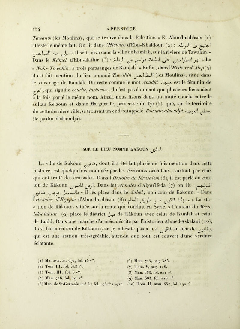 Tawaliin (les Moulins), qui se trouve dans la Palestine. » Et Abou’lmahâsen (1) atteste le même fait. On lit dans VHistoire d’Ebn-Khaldoun (2) : AJUyJI J rradji3l *L> « Il se trouva dans la ville de Ramlah, sur la rivière de Tawahin.» Dans le Kdmel d’Ebn-alatbir (3) : A.L^3î Ai_lj « Le « Nahr-Tawahin, à trois parasanges de Ramlah. » Enfin , dans XHistoire d’A lep (4) il est fait mention du lieu nommé Tawahin \^.LJ1 (les Moulins), situé dans le voisinage de Ramlah. Du reste comme le mot Aoudjâ est le féminin de qui signifie courbe, tortueux, il n’est pas étonnant que plusieurs lieux aient à la fois porté le même nom. Ainsi, nous lisons dans un traité conclu entre le sultan Kelaoun et dame Marguerite, princesse de Tyr (5), que, sur le territoire de cette dernière ville, se trouvait un endroit appelé Boustan-alaoudjd *1=^*3! (le jardin d’alaoudjâ). SUK LE LIEU NOMMÉ KAKOUN La ville de Kâkoun dont il a été fait plusieurs fois mention dans cette histoire, est quelquefois nommée par les écrivains orientaux, surtout par ceux qui ont traité des croisades. Dans XHistoire de Jérusalem (6), il est parlé du can- ton de Kâkoun jsjî. Dans les Annales d’Abou’lféda (7) on lit : ^JyJ! 3 J^LJb « 11 les plaça dans le Sàliel, non loin de Kâkoun. » Dans XHistoire d’Egypte d’Abou’lmahâsen (8): A^JÎ jyLj LÎy-i* « La sta- « tion de Kâkoun, située sur la route qui conduit en Syrie. » L’auteur du Mesa- lek-alabsar (9) place le district de Kâkoun avec celui de Ramlah et celui de Ludd. Dans une marche d’armée, décrite par l’historien Ahmed-Askalâni (10), il est fait mention de Kâkoun (car je n’hésite pas à lire jyb au lieu de ^,^-li), qui est une station très-agréable, attendu que tout est couvert d’une verdure éclatante. (1) Manuscr. ar. 671, fol. 15 v°. (2) Tom. III, fol. 343 r°. (3) Tom. III, fol. 5 v°. (4) Man. 728, fol. 19 v°. (5) Man. de St-Germain 118 bis, fol. 196 r' (6) Man. 718, pag. 385. (7) Tom. V, pag. 128. (8) Man. 663, fol. 211 r°. (9) Man. 583, fol. 218 v°. 199V0. fio) Tom. II, man. 657,161. 190 r°.