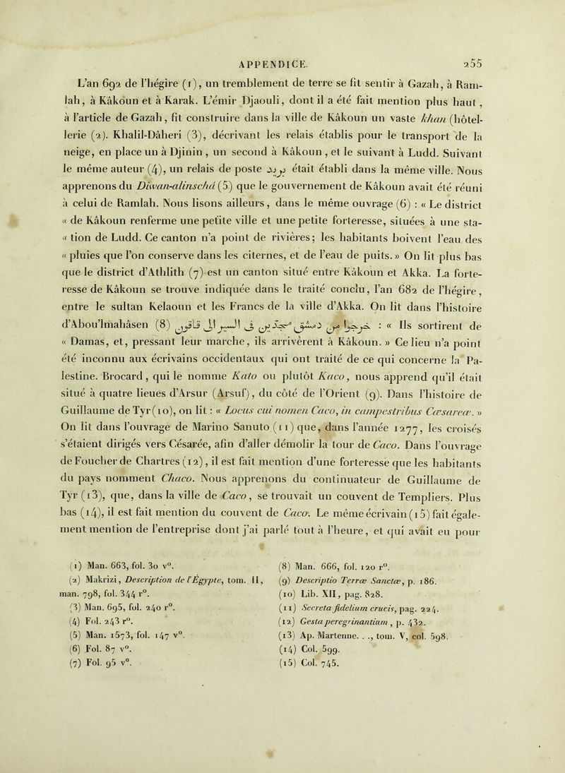 L’an 692 de l’hégire (1), un tremblement de terre se fit sentir à Gazali, à Ram- lah, à Kâkoun et à Karak. L’émir Djaouli, dont il a été fait mention plus haut, à l’article de Gazah, fit construire dans la ville de Kâkoun un vaste khan (hôtel- lerie (2). Khalil-Dâheri (3), décrivant les relais établis pour le transport de la neige, en place un à Djinin , un second à Kâkoun , et le suivant à Ludd. Suivant le même auteur (4), un relais de poste était établi dans la même ville. Nous apprenons du Diwan-alinschd(5) que le gouvernement de Kâkoun avait été réuni à celui de Ramlah. Nous lisons ailleurs, dans le même ouvrage (6) : « Le district « de Kâkoun renferme une petite ville et une petite forteresse, situées à une sta- ff tion de Ludd. Ce canton n’a point de rivières; les habitants boivent l’eau des « pluies que l’on conserve dans les citernes, et de l’eau de puits.» On lit plus bas que le district d’Athlith (7) est un canton situé entre Kâkoun et Akka. La forte- resse de Kâkoun se trouve indiquée dans le traité conclu, l’an 682 de l’hégire, entre le sultan Kelaoun et les Francs de la ville d’Akka. On lit dans l’histoire d’Abou’lmahâsen (8) ^la J,! ^ ^Âs--1 2 3 4 5 6 7^ • <c Us sortirent de t< Damas, et, pressant leur marche, ils arrivèrent à Kâkoun. » Ce lieu n’a point été inconnu aux écrivains occidentaux qui ont traité de ce qui concerne la Pa- lestine. Brocard, qui le nomme Kato ou plutôt Kaco, nous apprend qu’il était situé à quatre lieues d’Àrsur (Arsuf), du côté de l’Orient (9). Dans l’histoire de Guillaume de Tyr(io), on lit : « Locus cui nomen Coco, in campestribus Cœsareœ. » O11 lit dans l’ouvrage de Marino Sanuto (11) que, dans l’année 1277, les croisés s’étaient dirigés vers Césarée, afin d’aller démolir la tour de Caco. Dans l’ouvrage de Foucher de Chartres (12), il est fait mention d’une forteresse que les habitants du pays nomment Chaco. Nous apprenons du continuateur de Guillaume de Tyr (i3), que, dans la ville de Caco, se trouvait un couvent de Templiers. Plus bas (14), il est fait mention du couvent de Caco. Le même écrivain (15) fait égale- ment mention de l’entreprise dont j’ai parlé tout à l’heure, et qui avait eu pour (1) Man. 663, fol. 3o v°. (2) Makrizi, Description de t Égypte, tom. 11, man. 798, fol. 344 r°. (3) Man. 6g5, fol. 240 r°. (4) Fol. 243 r°. (5) Man. 1573, fol. 147 v°. (6) Fol. 87 v°. (8) Man. 666, fol. 120 r°. (9) Descriptio Terrœ Sanctæ, p. 186. (10) Lib. XII, pag. 828. (11) Sécréta fideliurn crucis, pag. 224. (12) Gestaperegrinantium , p. 432. (13) Ap. Martenne. . ., tom. V, col. 5g8 (14) Col. 599.