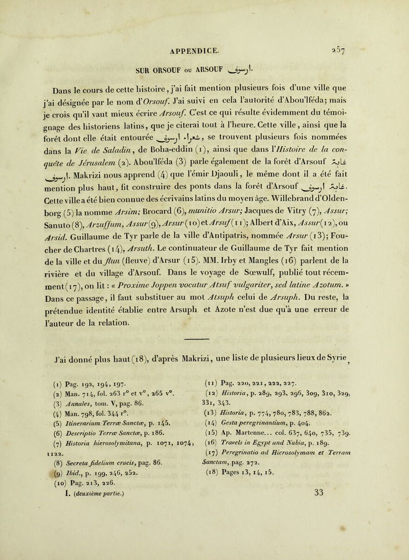 SUR ORSOUF ou ARSOÜF Dans le cours de cette histoire, j’ai fait mention plusieurs fois d’une ville que j’ai désignée par le nom d'Orsouf J’ai suivi en cela l’aulorité d’Abou’lféda; mais je crois qu’il vaut mieux écrire Arsouf. C’est ce qui résulte évidemment du témoi- gnage des historiens latins, que je citerai tout à l’heure. Cette ville, ainsi que la forêt dont elle était entourée se trouvent plusieurs fois nommées dans la Fie cle Saladin, de Bolia-eddin (1), ainsi que dans XHistoire de la con- quête de Jérusalem (2). Abou’lféda (3) parle également de la forêt d’Arsouf AjU ^ |. Makrizi nous apprend (4) que l’émir Djaouli, le même dont il a été fait mention plus haut, fit construire des ponts dans la forêt d’Arsouf AjU. Cet te ville a été bien connue des écrivains latins du moyen âge. Willebrandd’Olden- borg (5) la nomme Arsim; Brocard (6), munitio Arsur; Jacques de Vitry (7), Assur; Sanu to (8), Arzufjum, Assur (9), Arsur ( 1 o) et Arsuf{ 11 ); Albert d’Aix, Assur{ 12), ou Arsid. Guillaume de Tyr parle de la ville d’Anlipatris, nommée Arsur (13); Fou- cher de Chartres (14), Arsuth. Le continuateur de Guillaume de Tyr fait mention de la ville et du flun (fleuve) d’Arsur (i5). MM. Irby et Mangles (16) parlent de la rivière et du village d’Arsouf. Dans le voyage de Sœwulf, publié tout récem- ment (17), on lit : « Proxime Joppen vocatur Atsuf vulgariter, sed latine Azotum. » Dans ce passage, il faut substituer au mot Atsuph celui de Arsuph. Du reste, la prétendue identité établie entre Arsuph et Azote n’est due qu’à une erreur de l’auteur de la relation. J’ai donné plus haut (18), d’après Makrizi, une liste de plusieurs lieux de Syrie, (1) Pag. 192, 194, 197- (2) Man. 714, fol. 263 r° et v°, 265 v°. (3) Annales, tom. Y, pag. 86. (4) Man. 798, fol. 344 r°. (5) llinerarium Terrœ Sanctœ, p. i45. (6) Descriptio Terrœ Sanctœ, p. 186. (7) Historia hierosolymitana, p. 1071, 1074, 1122. (8) Sécréta fidelium crucis, pag. 86. (9) Ibid., p. 199, 246, 262. (10) Pag. 2i3, 226. I. (deuxième partie.) (11) Pag. 220,221,222,227. (12) Historia, p. 289, 293, 296, 3og, 3io, 329, 331, 343. (13) Historia, p. 774, 780, 783, 788, 862. (14) Gesta peregrinaritium, p. 404. (15) Ap. Martenne... col. 637, 640, 735, 739. (16) Travels in Egypt and Nubia, p. 189. (17) Peregrinatio ad Hierosolymam et Terrain Sanctam, pag. 272. (18) Pages i3, 14, i5. 33