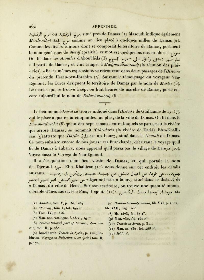 .XJLjjJ! ^y ou .AJùjjJ! ^y, situé près de Damas (i). Masoudi indique également Merdj-rdhet ^y comme un lieu placé à quelques milles de Damas (2). Comme les divers cantons dont se composait le territoire de Damas, portaient le nom générique de Merdj (prairie), ce mot est quelquefois mis au pluriel ^y- On lit dans les Annales d’Abou’lféda (3) ^y4\ J-z JjJj ^ ^L, « Il partit de Damas, et vint camper à Madjma-almoroudj [ la réunion des prai- « ries). » Et les mêmes expressions se retrouvent dans deux passages de YHistoire du prétendu Hasan-ben-Ibrahim (4). Suivant le témoignage du voyageur Van- Egmont, les Turcs désignent le territoire de Damas par le nom de Martsi (5). Le marais qui se trouve à sept ou huit heures de marche de Damas, porte en- core aujourd’hui le nom de Bahret-elmerdj (6). Le lieu nommé Daria se trouve indiqué dans YHistoire de Guillaume deTyr (7), qui le place à quatre ou cinq milles, au plus, de la ville de Damas. On lit dans le Diwan-alinschâ (8) qu’un des sept canaux, entre lesquels se partageait la rivière qui arrose Damas, se nommait Nahr-dariâ (la rivière de Dariâ). Ebn-Khalli- can (9) atteste que Darda U^b est un bourg, situé dans la Goutah de Damas, Ce nom subsiste encore de nos jours : car Burckhardt, décrivant le voyage qu’il fit de Damas à Tabaria, nous apprend qu’il passa par le village de Dareya (10). Voyez aussi le Voyage de Van-Egmont. Il a été question d’un lieu voisin de Damas, et qui portait le nom de Djeroud ïjy.- Ebn-Khallican (11) nous donne sur cet endroit les détails suivants : J, ^ ^ jjlzA.jgé « Djeroud est un bourg, situé dans le district de « Damas, du côté de Hems. Sur son territoire, on trouve une quantité innom- « brable d’ânes sauvages. » Puis, il ajoute (12) : J.^-9 J, ^9. ïÂj» (1) Annales, tom. V, p. 164, 184. {2) Moroudj, tom. I, fol. 399 v. (3) Tom. IV, p. 356. (4) Man. non catalogué, f. 28 v°, 29 r°. (5) Travels through part, oj Europe, A sia mi- nor, tom. II, p. 254- (6) Burckhardt, Travels in Syria, p. 216; Ro- binson, Voyage en Palestine et en Syrie-, tom. II, p. 170. (7) Historiahierosolymitana, lib. XXI, p. 1002; lib. XXII, pag. io33. (8) Ms. i573, fol. 87 r°. (9) Man. 73o, fol. 160 r°. (10) Travels in Syria, p. 311. (ix) Man. ar. 73o, fol. 456 r°. (12) lbici.,\°.