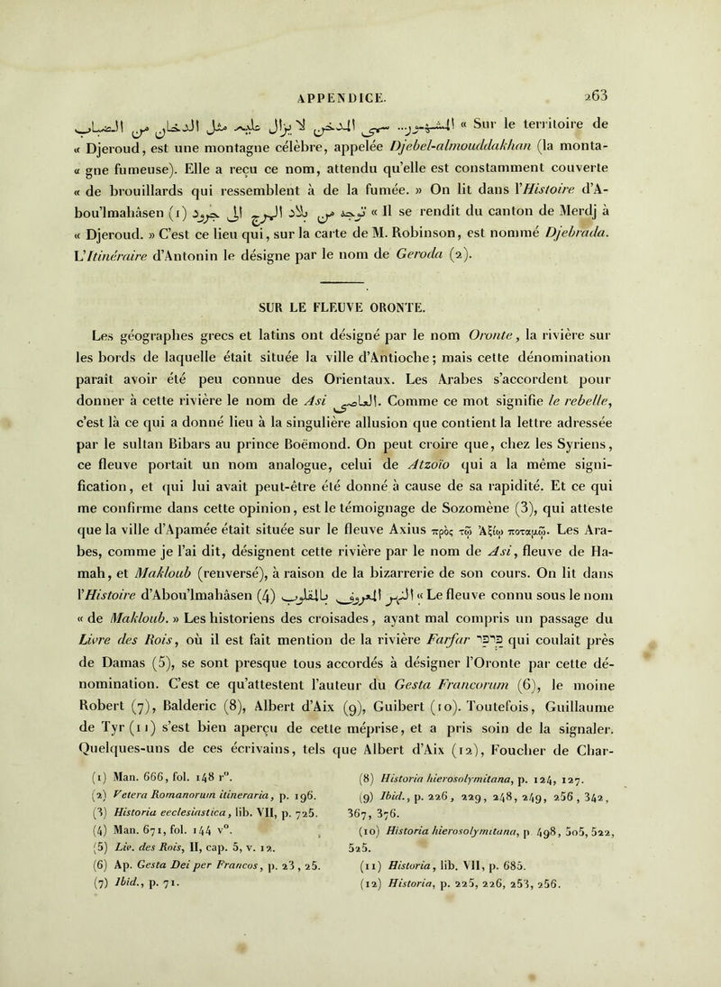203 vL*Jt ^ jU.^5! Jjl. Jljj ^ ^<>41 ...jj-^4\ « Sur le territoire de « Djeroud, est une montagne célèbre, appelée Djebel-almouddakhcui (la monta- « gne fumeuse). Elle a reçu ce nom, attendu quelle est constamment couverte « de brouillards qui ressemblent à de la fumée. » On lit dans XHistoire d’A- bou’lmahâsen (1) J,! ^ a*.y « Il se rendit du canton de Merdj à « Djeroud. » C’est ce lieu qui, sur la carte de M. Robinson, est nommé Djebrada. L’Itinéraire d’Antonin le désigne par le nom de Geroda (2). SUR LE FLEUVE ORONTE. Les géographes grecs et latins ont désigné par le nom O route, la rivière sur les bords de laquelle était située la ville d’Antioche; mais cette dénomination paraît avoir été peu connue des Orientaux. Les Arabes s’accordent pour donner à cette rivière le nom de Asi ^oL*Jî. Comme ce mot signifie le rebelle, c’est là ce qui a donné lieu à la singulière allusion que contient la lettre adressée par le sultan Bibars au prince Boëmond. On peut croire que, chez les Syriens, ce fleuve portait un nom analogue, celui de Atzoïo qui a la même signi- fication , et qui lui avait peut-être été donné à cause de sa rapidité. Et ce qui me confirme dans cette opinion, est le témoignage de Sozomène (3), qui atteste que la ville d’Apamée était située sur le fleuve Axius irpoç tû> ’A^'w TtoTap-S. Les Ara- bes, comme je l’ai dit, désignent cette rivière par le nom de Asi, fleuve de Ha- mah, et Mcikloub (renversé), à raison de la bizarrerie de son cours. On lit dans XHistoire d’Abou’lmahâsen (4) \ « Le fleuve connu sous le nom « de Makloub. » Les historiens des croisades, ayant mal compris un passage du Livre des Rois, où il est fait mention de la rivière Farfar ip-S qui coulait près de Damas (5), se sont presque tous accordés à désigner l’Oronte par cette dé- nomination. C’est ce qu’attestent l’auteur du Gesta Francorum (6), le moine Robert (7), Balderic (8), Albert d’Aix (9), Guibert (ro). Toutefois, Guillaume de Tyr(u) s’est bien aperçu de cette méprise, et a pris soin de la signaler. Quelques-uns de ces écrivains, tels que Albert d’Aix (12), Foucher de Char- (1) Man. 666, fol. 148 r°. (2) Vetera Rornanoruin itineraria, p. 196. (3) Historia eeclesiastica, lib, VII, p. 725. (4) Man. 671, fol. i44 v°. (5) Liv. des Rois, II, cap. 5, v. 12. (6) Ap. Gesta Deiper Francos, p. 23,25. (8) Historia hierosolymitana, p. 124, 127. (9) Ibid., p. 226, 229, 248, 249, 256, 342, 367, 376. (10) Historia hierosolymitana, p 498, 5o5, 522, 52.5. (11) Historia, lib. VII, p. 685.