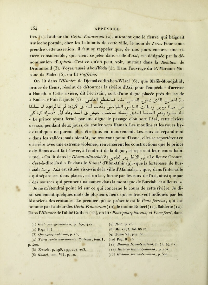 très (1), l’auteur du Gesta Francorum (2), attestent que le fleuve qui baignait Antioche portait, chez les habitants de cette ville, le nom de Ferri. Pour com- prendre cette assertion, il faut se rappeler que, de nos jours encore, une ri- vière considérable, qui vient se jeter dans celle d'Asi, est désignée par la dé- nomination d' Aphrin. C’est ce qu’on peut voir, surtout dans la Relation de Drummond (3). Voyez aussi Abou’lféda (4). Dans l’ouvrage du P. Mariano Mo- rone da Maleo (5), on lit Vaffrino. On lit dans XHistoire de Djemal-eddin-ben-Wâsel (6), que Melik-Moudjâliid, prince de Hems, résolut de détourner la rivière d’Asi, pour l’empêcher d’arriver à Hamah. « Cette rivière, dit l’écrivain, sort d’une digue placée près du lac de « Kadas. » Puis il ajoute (7) : ^JaJULi ^sLxJt ^JJî ^ -4-U LCJL* l—» p-' ^ ^ à *'—I ' î ^Î^J î 1 Ah—J^ J,! w—=-Lo si—1—11 ç>-va>j ïjJL.3 « Le prince ayant fermé par une digue le passage d’où sort l’Âsi, cette rivière « cessa, pendant deux jours, de couler vers Hamah. Les moulins et les roues hy- « drauliques ne purent plus être mis en mouvement. Les eaux se répandirent « dans les vallées; mais bientôt, ne trouvant point d’issue, elles se reportèrent en « arrière avec une extrême violence, renversèrent les constructions que le prince « de Hems avait fait élever-, à l’endroit de la digue, et reprirent leur cours habi- « tuel. » On lit dans le Diwan-alinschâ (8) «Le fleuve Oronte, « c’est-à-dire l’Asi.» Et dans le Kâmel d’Ebn-Athir (9), «que la forteresse de Bur- « ziali -AjJs est située vis-à-vis de la ville d’Afamiah ;... que, dans l’intervalle « qui sépare ces deux places, est un lac, formé par les eaux de l’Âsi, ainsi que par « des sources qui prennent naissance dans la montagne de Burziah et ailleurs. » Je ne m’étendrai point ici sur ce qui concerne le cours de cette rivière. Je di- rai seulement quelques mots de plusieurs lieux qui se trouvent indiqués par les historiens des croisades. Le premier qui se présente est le Pons ferreus, qui est nommé par l’auteur des Gesta Francorum ( i o), le moine Robert (11), Balderic (12). Dans XHistoire de l’abbé Guibert (13), on lit : Ponspharphareus; et Ponsferri, dans (1) Gesta peregrinantium, p. 390,422. (7) Ibid., p. i3. (2) Page 564. (8) Ms. i573, fol. 88 v°. (3) Opus geographicurn, p. i57. (9) Tome VI, pag. 80. (4) Terra sauta nuovamente illustrata, tom. I, (10) Pag. 8, 16. p. 402. (xi) Historia Ierosolymitana, p. 45, 49) 65. (5) Travels, p. 198, 199, 202, 2o3. (12) Historia hierasolymitana, p. 101.