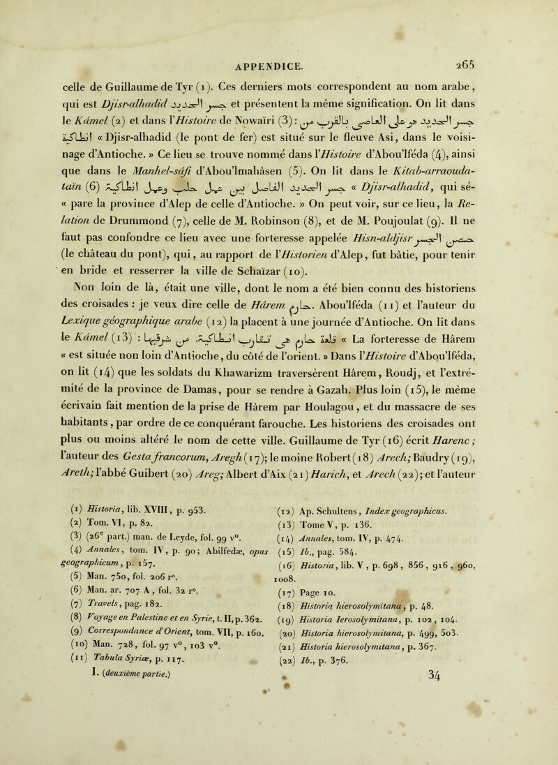 celle de Guillaume de Tyr (1). Ces derniers mots correspondent au nom arabe, qui est üjisr-alhadid et présentent la même signification. On lit dans le Kdmel (2) et dans XHistoire de Nowaïri (3) : ^ v_^àJb ^ot*JÎ LTLkil « Djisr-alhadid (le pont de fer) est situé sur le fleuve Asi, dans le voisi- nage d’Antioche. » Ce lieu se trouve nommé dans XHistoire d’Abou’lféda (4), ainsi que dans le Manhel-sâfi d’Abou’lmaliâsen (5). On lit dans le Kitab-arraouda- tdin (6) y^. « Djisr-alhadid, qui sé- « pare la province d’Alep de celle d’Antioche. » On peut voir, sur ce lieu, la Re- lation de Drummond (y), celle de M. Robinson (8), et de M. Poujoulat (9). Il ne faut pas confondre ce lieu avec une forteresse appelée Hisn-aldjisr y^\ (le château du pont), qui, au rapport de XHistorien d’Alep, fut bâtie, pour tenir en bride et resserrer la ville de Schaïzar (10). Non loin de là, était une ville, dont le nom a été bien connu des historiens des croisades : je veux dire celle de Harem Abou’lféda (11) et l’auteur du Lexique géographique arabe (12) la placent à une journée d’Antioche. On lit dans le Kdmel (i3) : ^ JCiUaJ! wjLiü' ^s> pU» « La forteresse de Hârem « est située non loin d’Antioclie, du côté de l’orient. » Dans XHistoire d’Abou’lféda, on lit (14) que les soldats du Khawarizm traversèrent Hârem, Roudj, et l’extré- mité de la province de Damas, pour se rendre à Gazah. Plus loin (i5), le même écrivain fait mention de la prise de Hârem par Houlagou , et du massacre de ses habitants, par ordre de ce conquérant farouche. Les historiens des croisades ont plus ou moins altéré le nom de cette ville. Guillaume de Tyr (16) écrit H arène ; 1 auteur des Gesta francorum, Aregh ( 1 y); le moine Robert (18) Arech; Baudry ( 19), Areth; l’abbé Guibert (20) Areg; Albert d’Aix (21 ) Harich, et Arech (22) ; et l’auteur (1) Historia, lib. XVIII, p. 953. (2) Tom. VI, p. 82. (3) (26e part.) man. de Leyde, fol. 99 v°. (4) Annales, tom. IV, p. 90; Âbilfedæ, opus geographicum, p. 157. (5) Man. 750, fol. 206 r°. (6) Man. ar. 707 A, fol. 32 r°. (7) Travels, pag. 182. (8) Voyage en Palestine et en Syrie, t. II, p. 362. (9) Correspondance cCOrient, tom. Vil, p. 160. (10) Man. 728, fol. 97 v°, io3 v°. (11) Tabula Syriœ, p. 117. I. {deuxièmepartie.) (12) Ap. Schultens, Indexgeographicus. (13) TomeV,p. i36. (14) Annales, tom. IV, p. 474- (15) Ib., pag. 584- (16) Historia, lib. V , p. 698 , 856 , 916 , 960, 1008. (17) Page 10. (18) Historia hierosolymitana, p. 48. (19) Historia Ierosolymitana, p. 102, io4- (20) Historia hierosolymitana, p. 499, 5o3. (21) Historia hierosolymitana, p. 367. (22) Ib., p. 376. 34