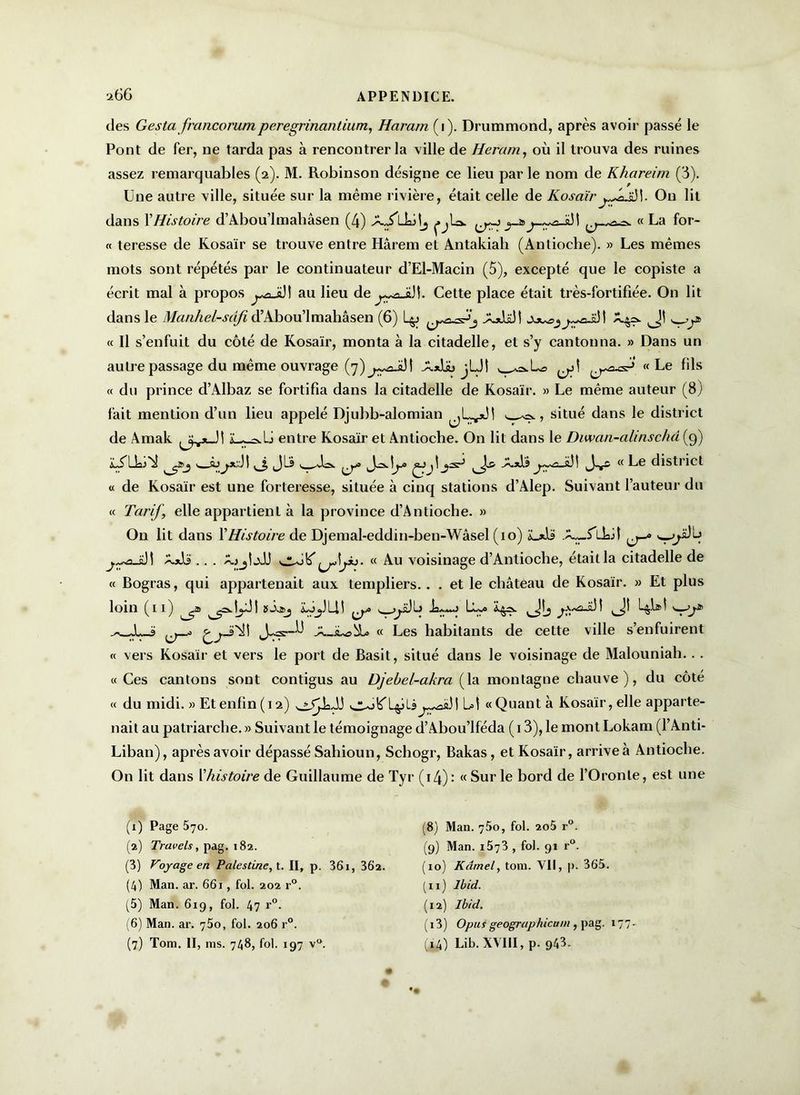 des Ges ta franco rum peregrinantium, Haram (i). Drummond, après avoir passé le Pont de fer, ne tarda pas à rencontrer la ville de Heram, où il trouva des ruines assez remarquables (2). M. Robinson désigne ce lieu par le nom de Khareim (3). Une autre ville, située sur la même rivière, était celle de KosaïrOn lit dans XHistoire d’Abou’lmahâsen (4) AJlhilj pU. « La for- te teresse de Kosaïr se trouve entre Harem et Antakiali (Antioche). » Les mêmes mots sont répétés par le continuateur d’El-Macin (5), excepté que le copiste a écrit mal à propos ^aJül au lieu de^aJiJî. Cette place était très-fortifiée. On lit dans le Manhel-sdfid’Abou’lmahâsen (6) L^j XjJüJI « Il s’enfuit du côté de Kosaïr, monta à la citadelle, et s’y cantonna. » Dans un autre passage du même ouvrage (7)^3^! A*U> jUî ^^usé5' Le fils « du prince d’Albaz se fortifia dans la citadelle de Kosaïr. » Le même auteur (8) fait mention d’un lieu appelé Djubb-alomian >. ^, situé dans le district de Amak entre Kosaïr et Antioche. On lit dans le Diwan-alinschâ (9) (JLS -Xxlà 1 u Le district « de Kosaïr est une forteresse, située à cinq stations d’Alep. Suivant l’auteur du « Tarif, elle appartient à la province d’Antioche. » On lit dans XHistoire de Djemal-eddin-hen-Wâsel (10) I X*is .. . AjjtjJJ « Au voisinage d’Antioche, était la citadelle de « Bogras, qui appartenait aux templiers.. . et le château de Kosaïr. » Et plus loin (11) ~-cs. 1 ÿ L11 u t J^~~' ' 1 ^ î -X-iUsbiL « Les habitants de cette ville s’enfuirent « vers Kosaïr et vers le port de Basit, situé dans le voisinage de Malouniah... «Ces cantons sont contigus au Djebel-akra (la montagne chauve), du côté « du midi. » Et enfin (12) L»l « Quant à Kosaïr, elle apparte- nait au patriarche. » Suivant le témoignage d’Abou’lféda ( 13), le mont Lokam (l’Anti- Liban), après avoir dépassé Sahioun, Schogr, Bakas, et Kosaïr, arrive à Antioche. On lit dans l'histoire de Guillaume de Tyr (14) : « Sur le bord de l’Oronte, est une (x) Page 570. (2) Travels, pag. 182. (3) Voyage en Palestine, t. II, p. 361, 36a. (4) Man. ar. 661, fol. 202 r°. (5) Man. 6x9, fol. 47 r°. (6) Man. ar. 760, fol. 206 r°. (7) Tom. II, ms. 748, fol. 197 v°. (8) Man. y5o, fol. 2o5 r°. (9) Man. i5y3 , fol. 91 r°. (10) Kâmel, tom. Vil, p. 365. (11) Ibid. (12) Ibid. ( 13) O pus geographicum , pag. 177. (x4) Lib. XVIII, p. 943.