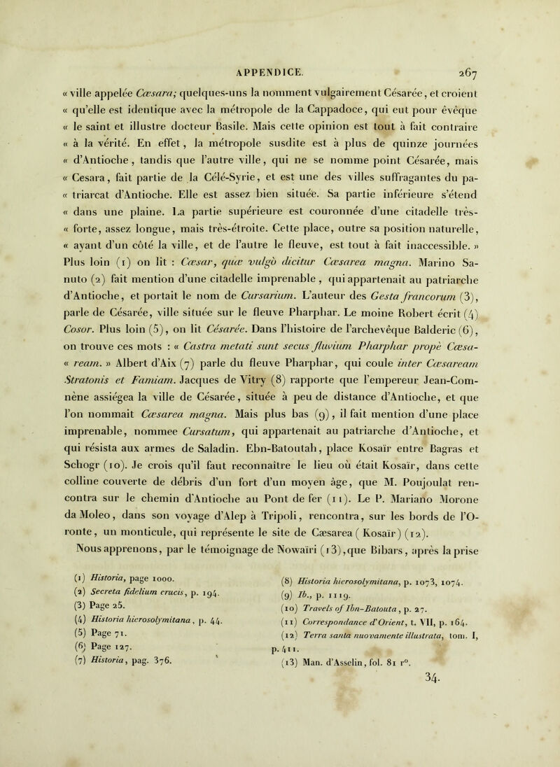 «ville appelée Cæsara; quelques-uns la nomment vulgairement Césarée, et croient « qu’elle est identique avec la métropole de la Cappadoce, qui eut pour évêque « le saint et illustre docteur Basile. Mais celle opinion est tout à fait contraire « à la vérité. En effet, la métropole susdite est à plus de quinze journées « d’Antioclie , tandis que l’autre ville, qui ne se nomme point Césarée, mais « Cesara, fait partie de la Célé-Syrie, et est une des villes suffragantes du pa- rt triarcat d’Antioche. Elle est assez bien située. Sa partie inférieure s’étend « dans une plaine. La partie supérieure est couronnée d’une citadelle très- « forte, assez longue, mais très-étroite. Cette place, outre sa position naturelle, « ayant d’un côté la ville, et de l’autre le fleuve, est tout à fait inaccessible. » Plus loin (1) on lit : Cœsar, quœ vidgo dicitur Cœsarea magna. Marino Sa- nuto (2) fait mention d’une citadelle imprenable , qui appartenait au patriarche d’Antioche, et portait le nom de Cursarium. L’auteur des Gesta francorum (3), parle de Césarée, ville située sur le fleuve Pharphar. Le moine Robert écrit ('4') Cosor. Plus loin (5), on lit Césarée. Dans l’histoire de l’archevêque Balderic (6), on trouve ces mots : « Castra metati sunt secus Jluvium Pharphar propè Cœsa- « rearn. » Albert d’Aix (7) parle du fleuve Pharphar, qui coule inter Cæsaream Stratonis et Famiarn. Jacques de Vitry (8) rapporte que l’empereur Jean-Com- nène assiégea la ville de Césarée, située à peu de distance d’Antioche, et que l’on nommait Cœsarea magna. Mais plus bas (9) , il fait mention d’une place imprenable, nommee Cursatum, qui appartenait au patriarche d’Antioche, et qui résista aux armes de Saladin. Ebn-Batoutali, place Kosaïr entre Bagras et Schogr (10). Je crois qu’il faut reconnaître le lieu où était Kosaïr, dans cette colline couverte de débris d’un fort d’un moyen âge, que M. Poujoulat ren- contra sur le chemin d’Antioche au Pont de fer (11). Le P. Mariano Morone daMoleo, dans son voyage d’Alep à Tripoli, rencontra, sur les bords de l’O- ronte, un monticule, qui représente le site de Cæsarea ( Kosaïr) (12). Nous apprenons, par le témoignage de Nowaïri (i3),que Bibars, après la prise (1) Historia, page 1000. (2) Sécréta fidelium crucis, p. 194. (3) Page 25. (4) Historia hierosolymitana , p. 44. (5) Page 71. (6) Page 127. (7) Historia, pag. 376. (8) Historia hierosolymitana, p. 1073, 1074. (9) Ib„ p. 1119. (10) Travels of Ibn-Batouta , p. 27. (11) Correspondance d’Orient, t. VII, p. 164. (12) Terra sauta nuovamente illustrata, tom. I, p. 411. (13) Man. d’Asselin, fol. 81 r°. 34.