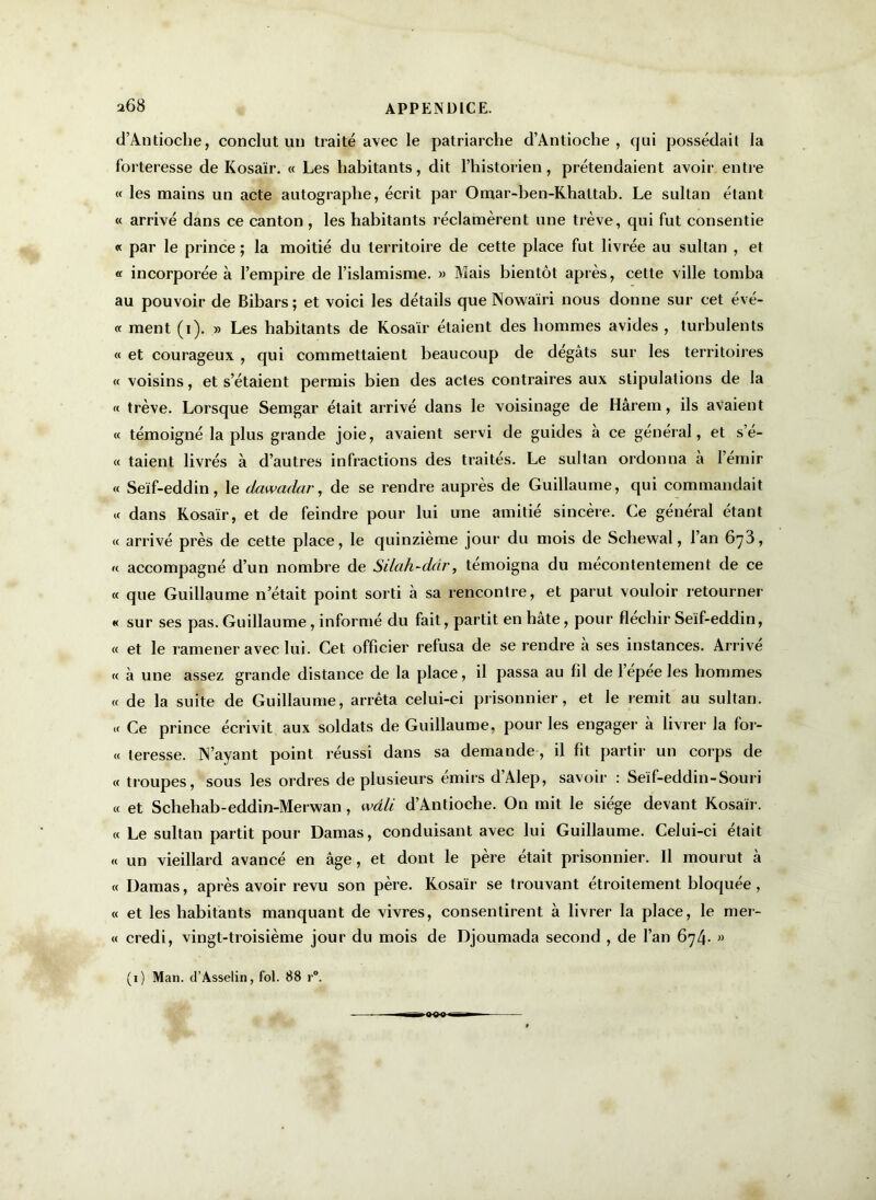 a68 d’Antioche, conclut un traité avec le patriarche d’Antioche, qui possédait la forteresse de Kosaïr. « Les habitants, dit l’historien, prétendaient avoir entre « les mains un acte autographe, écrit par Omar-ben-Khattab. Le sultan étant « arrivé dans ce canton , les habitants réclamèrent une trêve, qui fut consentie « par le prince ; la moitié du territoire de cette place fut livrée au sultan , et « incorporée à l’empire de l’islamisme. » Mais bientôt après, cette ville tomba au pouvoir de Bibars; et voici les détails que Nowairi nous donne sur cet évé- « ment (i). » Les habitants de Kosaïr étaient des hommes avides , turbulents « et courageux , qui commettaient beaucoup de dégâts sur les territoires « voisins, et s’étaient permis bien des actes contraires aux stipulations de la « trêve. Lorsque Semgar était arrivé dans le voisinage de Hârem, ils avaient « témoigné la plus grande joie, avaient servi de guides à ce général, et s’é- « taient livrés à d’autres infractions des traités. Le sultan ordonna à Ternir « Seïf-eddin, le dawadar, de se rendre auprès de Guillaume, qui commandait « dans Kosaïr, et de feindre pour lui une amitié sincère. Ce général étant « arrivé près de cette place, le quinzième jour du mois de Schewal, Tan 6^3, « accompagné d’un nombre de Silah-ddr, témoigna du mécontentement de ce « que Guillaume n’était point sorti à sa rencontre, et parut vouloir retourner « sur ses pas. Guillaume, informé du fait, partit en hâte, pour fléchir Seïf-eddin, « et le ramener avec lui. Cet officier refusa de se rendre à ses instances. Arrivé « à une assez grande distance de la place, il passa au fil de lépee les hommes « de la suite de Guillaume, arrêta celui-ci prisonnier, et le remit au sultan. « Ce prince écrivit aux soldats de Guillaume, pour les engager à livrer la for- et teresse. N’ayant point réussi dans sa demande, il fit partir un corps de « troupes, sous les ordres de plusieurs émirs d’Alep, savoir : Seïf-eddin-Souri « et Schehab-eddin-Merwan, wâli d’Antioche. On mit le siège devant Kosaïr. « Le sultan partit pour Damas, conduisant avec lui Guillaume. Celui-ci était « un vieillard avancé en âge, et dont le père était prisonnier. Il mourut à « Damas, après avoir revu son père. Kosaïr se trouvant étroitement bloquée, « et les habitants manquant de vivres, consentirent à livrer la place, le mer- « credi, vingt-troisième jour du mois de Djoumada second , de Tan 674* 