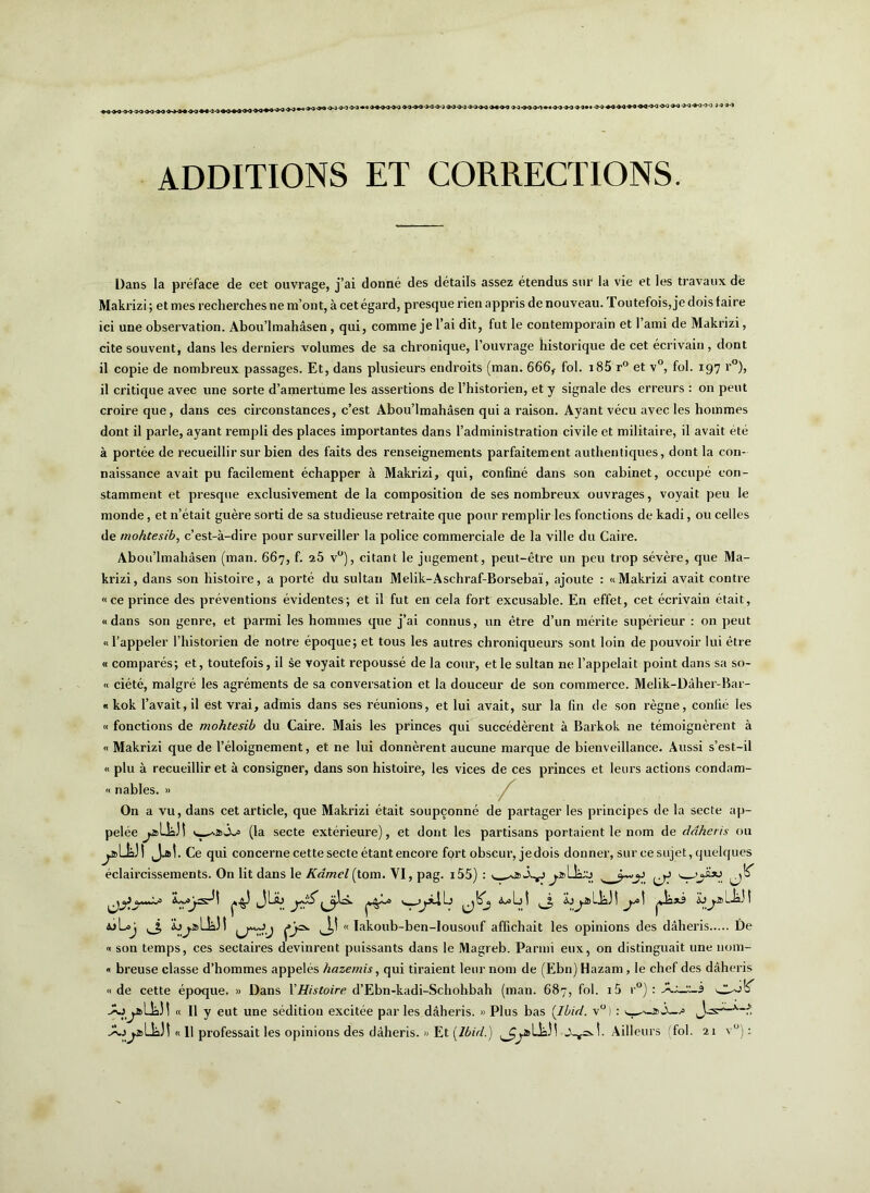 ADDITIONS ET CORRECTIONS. Dans la préface de cet ouvrage, j’ai donné des détails assez étendus sur la vie et les travaux de Makrizi; et nies recherches ne m’ont, à cet égard, presque rien appris de nouveau. Toutefois, je dois faire ici une observation. Abou’lmahâsen , qui, comme je l’ai dit, fut le contemporain et l’ami de Makrizi, cite souvent, dans les derniers volumes de sa chronique, l’ouvrage historique de cet écrivain , dont il copie de nombreux passages. Et, dans plusieurs endroits (man. 666, fol. i85 r° et v°, fol. 197 r°), il critique avec une sorte d’amertume les assertions de l’historien, et y signale des erreurs : on peut croire que, dans ces circonstances, c’est Abou’lmahâsen qui a raison. Ayant vécu avec les hommes dont il parle, ayant rempli des places importantes dans l’administration civile et militaire, il avait été à portée de recueillir sur bien des faits des renseignements parfaitement authentiques, dont la con- naissance avait pu facilement échapper à Makrizi, qui, confiné dans son cabinet, occupé con- stamment et presque exclusivement de la composition de ses nombreux ouvrages, voyait peu le monde, et n’était guère sorti de sa studieuse retraite que pour remplir les fonctions de kadi, ou celles de rnohtesib, c’est-à-dire pour surveiller la police commerciale de la ville du Caire. Abou’lmahâsen (man. 667, f. 25 v°), citant le jugement, peut-être un peu trop sévère, que Ma- krizi, dans son histoire, a porté du sultan Melik-Aschraf-Borsebaï, ajoute : «Makrizi avait contre «ce prince des préventions évidentes; et il fut en cela fort excusable. En effet, cet écrivain était, « dans son genre, et parmi les hommes que j’ai connus, un être d’un mérite supérieur : on peut «l’appeler l’historien de notre époque; et tous les autres chroniqueurs sont loin de pouvoir lui être « comparés; et, toutefois, il se voyait repoussé de la cour, et le sultan ne l’appelait point dans sa so- « ciété, malgré les agréments de sa conversation et la douceur de son commerce. Melik-Dâher-Bar- « kok l’avait, il est vrai, admis dans ses réunions, et lui avait, sur la fin de son règne, confié les « fonctions de mohtesib du Caire. Mais les princes qui succédèrent à Barkok ne témoignèrent à « Makrizi que de l’éloignement, et ne lui donnèrent aucune marque de bienveillance. Aussi s’est-il « plu à recueillir et à consigner, dans son histoire, les vices de ces princes et leurs actions condam- « nables. » / On a vu, dans cet article, que Makrizi était soupçonné de partager les principes de la secte ap- pelée (la secte extérieure), et dont les partisans portaient le nom de ddheris ou ^î>LkJ! JjdÎ. Ce qui concerne cette secte étant encore fort obscur, je dois donner, sur ce sujet, quelques éclaircissements. On lit dans le Kâmel (tom. VI, pag. i55) : t ^ ^ ^ ^^3 JLsb <^1>I Üo^aLk.)! pksi £jj.alk.!! wLaj ,J, àj^alkJ! « Iakoub-ben-lousouf affichait les opinions des dâheris De « son temps, ces sectaires devinrent puissants dans le Magreb. Parmi eux, on distinguait une 110m- « breuse classe d’hommes appelés hazemis, qui tiraient leur nom de (Ebn) Hazam, le chef des dâheris «de cette époque. » Dans Y Histoire d’Ebn-kadi-Schohbah (man. 687, fol. i5 r°) : -*0 j.al_k5 ! « 11 y eut une sédition excitée par les dâheris. » Plus bas [Ibid. v° ) :