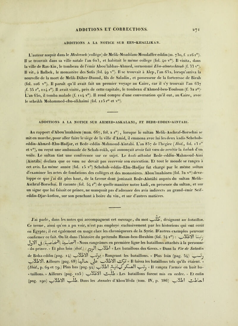 27 1 ADDITIONS A LA NOTICE SLR EBN-KHALLIKAN. L’auteur naquit dans le Medreseh (collège) de Melik-Moaddam-Moudaffer-eddin (m. 730, f. 116 r°). Il se trouvait dans sa ville natale l’an 623, et habitait le même collège (fol. 40 v°). Il visita, dans la ville de Ras-Aïn, le tombeau de l’émir Àbou’labbas-Ahmed, surnommé Ebn-almeschtoub (f. 33 v°). Il vit, à Balbek, le monastère des Sofis (fol. 49 v°). 11 se trouvait à Alep, l’an 63a, lorsqu’arriva la nouvelle de la mort de Melik-Dâher-Daoud, fils de Saladin, et possesseur de la forteresse de Birali (fol. xo6 v°). Il paraît qu’il avait fait un premier voyage au Caire, car il s’y trouvait l’an 637 ^f. 35 r°, 114 r°). Il avait visité, près de cette capitale, le tombeau d’Ahmed-ben-Touloun (f. 32 r0)- L’an 65o, il tomba malade (f. 114 v°). Il rend compte d’une conversation qu’il eut, au Caire, avec le scheïkh Mohammed-ebn-alkhaïmi (fol. n5 r° et v°). ADDITIONS A LA NOTICE SUR AHMED-ASKALANI, ET BEDR-EDDIN-AINTARI. Au rapport d’Abou’lmahâsen (man. 667, fol. 2 r°) , lorsque le sultan Melik-Aschraf-Borsebaï se mit en marche, pour aller faire le siège de la ville d’Amid, il emmena avec lui les deux kadis Schehab- eddin-Ahmed-Ebn-Hadjar, et Bedr-eddin-Mahmoud-Aïntabi. L’an 837 ‘b- l’hégire [Ibid., fol. i3 r° et v°), on reçut une ambassade de Schah-rokh, qui annonçait avoir fait vœu de revêtir la kabah d’un voile. Le sultan tint une conférence sur ce sujet. Le kcidi-alkodat Bedr-eddin-Mahmoud-Aïni (Aintâbi) déclara que ce vœu ne devait pas recevoir son exécution. Et tout le monde se rangea à cet avis. La même année (fol. i5 v°) Sehehab-eddin-Ebn-Hadjar fut chargé par le même sultan d’examiner les actes de fondations des collèges et des monastères. Abou’lmahâsen (fol. 32 v°) déve- loppe ce que j’ai dit plus haut, de la faveur dont jouissait Bedr-Aïntâbi auprès du sultan Melik- Aschraf-Borsebaï. 11 raconte (fol. 54 r) de quelle manière notre kadi, en présence du sultan, et sur un signe que lui faisait ce prince, ne manquait pas d’adresser des avis indirects au grand-émir Seïf- eddin-Djar-kotlou, sur son penchant à boire du vin, et sur d’autres matières. J’ai parlé, dans les notes qui accompagnent cet ouvrage, du mot , désignant un bataillon. Ce terme, ainsi qu’on a pu voir, n’est pas employé exclusivement par les historiens qui ont écrit en Égypte; il est également en usage chez les chroniqueurs de la Syrie. D’autres exemples peuvent confirmer ce fait. On lit dans l’histoire du prétendu Hasan-ben-Ibrahim (fol. 34 r°) : L,Jj (üL^al-srM) «Nous rangeâmes en première ligne les bataillons attachés à la personne « du prince. « Et plus loin [Ibid.) : « Les bataillons des Grecs. » Dans la Vie de Saladin de Boha-eddin (pag. 14) s )b5Ja^l « Rangeant les bataillons. » Plus loin (pag. 54) w*— Ailleurs (pag. 68) L^JLs. v jbü'iSI « Il laissa les bataillons tels qu’ils étaient. » [Ibid., p. 69 et 79.) Plus bas (pag. 94) w-ij « 11 rangea l’armée en huit ba- « taillons. « Ailleurs (pag. 125) , « Les bataillons furent mis en ordre. » Et enfin (pag. 190) Dans les Annales d’Abou’lféda (tom. IV, p. 386)