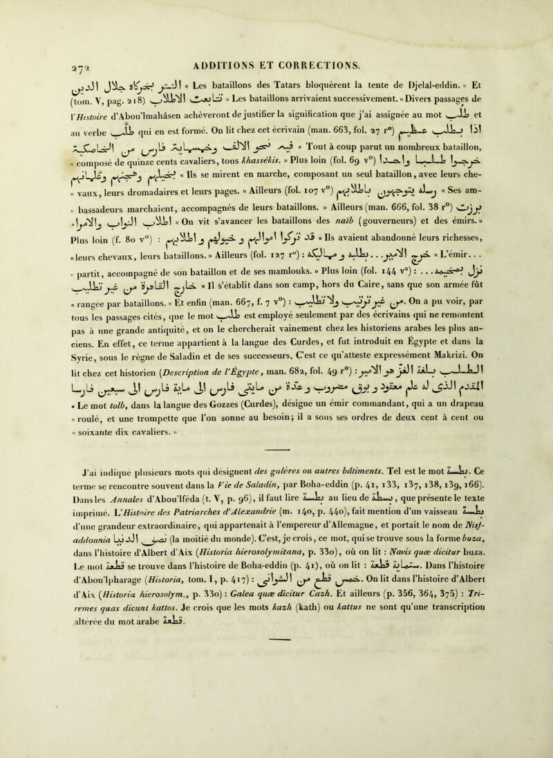 iTi « Les bataillons des Tatars bloquèrent la tente de Djelal-eddin. » Et (tom. V, pag. 218) « Les bataillons arrivaient successivement. » Divers passages de Y Histoire d’Abou’lmahâsen achèveront de justifier la signification que j’ai assignée au mot ^JJa et au verbe qui en est formé. On lit chez cet écrivain (man. 663, fol. 27 r°) ^ XJwjLs^! v * l°ut à coup parut un nombreux bataillon, « composé de quinze cents cavaliers, tous khassekis. » Plus loin (fol. 69 v ) L ... 1—i? 7^—^* pjJLjltj « Ils se mirent en marche, composant un seul bataillon, avec leurs che- « vaux, leurs dromadaires et leurs pages. « Ailleurs (fol. 107 v°) ^^=^0 *L>j « Ses am- « bassadeurs marchaient, accompagnés de leurs bataillons. » Ailleurs (man. 666, fol. 38 r°) «On vit s’avancer les bataillons des naïb (gouverneurs) et des émirs.» Plus loin (f. 80 v°) : 3 ^ « Us avaient abandonné leurs richesses, «leurs chevaux, leurs bataillons. » Ailleurs (fol. 127 r°) : i5l5L^» j <sjk>.. .^a^sH ^p. « L’émir.. . « partit, accompagné de son bataillon et de ses mamlouks. » Plus loin (fol. 144 v°) : ... a, A VpLaJI « Il s’établit dans son camp, hors du Caire, sans que son armée fût « rangée par bataillons. » Et enfin (man. 667, f. 7 v°) : On a pu voir, par tous les passages cités, que le mot w-Jlk est employé seulement par des écrivains qui ne remontent pas à une grande antiquité, et on le chercherait vainement chez les historiens arabes les plus an- ciens. En effet, ce terme appartient à la langue des Curdes, et fut introduit en Égypte et dans la Syrie, sous le règne de Saladin et de ses successeurs. C’est ce qu’atteste expressément Makrizi. On lit chez cet historien (Description de l’Égypte, man, 682, fol. 49 r°) _?* J-*Jî 1-iaJ! L-jli u« JJ fjylà bl° J! ^ùL» ÏSc.j wj/w j ^lc J « Le mot tolb, dans la langue des Gozzes (Curdes), désigne un émir commandant, qui a un drapeau «roulé, et une trompette que l’on sonne au besoin; il a sous ses ordres de deux cent à cent ou « soixante dix cavaliers. » J’ai indiqué plusieurs mots qui désignent des galères ou autres bâtiments. Tel est le mot LJaj. Ce terme se rencontre souvent dans la Vie de Saladin, par Boha-eddin (p. 41> 133, i37, i38, 139, 166). Dans les Annales d’Abou’lféda (t. V, p. 96), il faut lire LJaj au lieu de ik*o , que présente le texte imprimé. L'Histoire des Patriarches d’Alexandrie (m. 140, p. 44o), fait mention d’un vaisseau d’une grandeur extraordinaire, qui appartenait à l’empereur d’Allemagne, et portait le nom de NisJ- addounia Lô aJ ! (la moitié du monde). C’est, je crois, ce mot, qui se trouve sous la forme buza, dans l’histoire d’Albert d’Aix (Hisloria hierosolymitana, p. 33o), où on lit : N avis quœ dicitur buza. Le mot a» U'i se trouve dans l’histoire de Boha-eddin (p. 41), où on lit : «l^w. Dans l’histoire d’Abou’lpharage (Historia, tom. I, p. 4X7) : ^ ^ dans l’histoire d’Albert d’Aix (Historia hierosolym., p. 33o) : Galea quœ dicitur Cazh. Et ailleurs (p. 356, 364, 375) : Tri- rèmes quas die uni kattos. Je crois que les mots kazh (kath) ou katlus ne sont qu’une transcription altérée du mot arabe Ï*ia3.