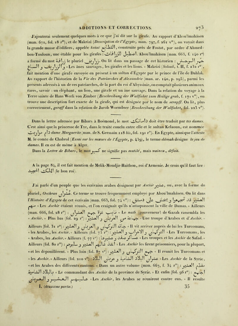 J’ajouterai seulement quelques mots à ce que j’ai dit sur la girafe. Au rapport d’Abou’lmahâsen (man. 671, fol. 18 r°), et de Makrizi [Description de l’Égypte, man. 797, f. 261 v°), ou voyait dans la grande masse d’édifices, appelée kataï ^LkaJI, construite près de Fostat, par ordre d’Ahmed- ben-Touloun, une étable pour les girafes : Abou’lmahâsen (man. 663, f. i/fo r°) a formé du mot Làîjj le pluriel, _ »>j lj j. Ou lit dans un passage de cet historien : j \ àjjtjjJ! j «Les ânes sauvages, les girafes et les lions. » Makrizi [Solouk, t. II, f. 232 r°), fait mention d’une girafe envoyée en présent à un sultan d'Égypte par le prince de l’île de Dahlak. Au rapport de l’historien de la Vie des Patriarches d’Alexandrie (man. ar. i4o, p. 295), parmi les présents adressés à un de ces patriarches, de la part du roi d’Abyssinie, on comptait plusieurs animaux rares, savoir : un éléphant, un lion, une girafe et un âne sauvage. Dans la relation du voyage à la Terre sainte de Hans Werli von Zimber [Beschreibung der fVallfahrt zum Heilige grab, f. 171 v°), 011 trouve une description fort exacte de la girafe, qui est désignée par le nom de serapff. On lit, plus correctement, geraff A ans la relation de Jacob Wormbser [Beschreibung der IVallfahrt, fol. 223 v°). Dans la lettre adressée par Ribars à Boëmond, le mot doit être traduit par tes darnes. C’est ainsi que la princesse de Tyr, dans le traité conclu entre elle et le sultan Kelaoun, est nommee pl-5 dame Marguerite (man. deS. Germain 118 bis, fol. 191 r°). En Égypte, ainsique l’atteste M. le comte de Chabrol [Essai sur les mœurs de l’Egypte, p. 439), le terme dâmah désigne le jeu de dames. Il en est de même à Alger. Dans la Lettre de Bibars, le mot ne signifie pas mutilé, mais vaincu, défait. A la page 84, il est fait mention de Melik-Moudjir-Haithon, roi d’Armenie. Je crois qu’il faut lire : (le bon roi). J’ai parlé d’un peuple que les écrivains arabes désignent par Asc/iirou, avec la forme du 1.1 pluriel, Oschran Ce terme se trouve fréquemment employé par Abou’lmahâsen. On lit dans Y Histoire d’Égypte de cet écrivain (man. 663, fol. 74 v°) : v jLsd. ^ J.3 \ « Les Aschir étaient réunis, et l’on craignait qu’ils n’attaquassent la ville de Damas. » Ailleurs (man. 666, fol. 28 r°) : >> « Ce naïb (gouverneur’) de Gazah rassembla les « Aschir. » Plus bas (fol. 29 r°) j ^b’ic«Une troupe d’Arabes et à'Aschir. » Ailleurs (fol. 3i r°) :jjuLxjî j ^b^jJî j b'by « Il vit arriver auprès de lui les Turcomans, «les Arabes, les Aschir. » Ailleurs (fol. 73 r°):j.xA.*JI j «Les Turcomans, les « Arabes, les Aschir. « Ailleurs (f. 77 v°) : j jÉLÉa « Les troupes et les Aschir de Safad.» Ailleurs (fol. 80 r°) : pi^JL, j p$JLc « Les Aschir les firent prisonniers, pour la plupart, « et les dépouillèrent. » Plus loin (fol. 87 v°) :j “ É réunit les Turcomans et « les Aschir. » Ailleurs (fol. 210 v°) ^bje. j iL-olâJî «Les Aschir de la Syrie, «et les Arabes des différents cantons. » Dans un autre volume (man. 667, f. 34 r°) : p5Ju= iy>LÜÎ ^^bJb « Le commandant des Aschir de la province de Syrie. » Et enfin (fol. 96 r°) : ^bj_*_J! j p_^_~_.l_& «Les Aschir, les Arabes se réunirent contre eux. )/ Il résulte I. (deuxième partie.) 35