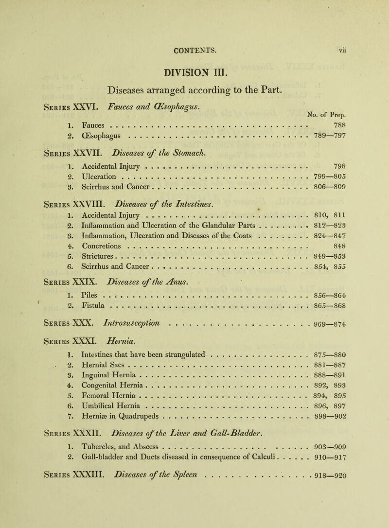 DIVISION III. Diseases arranged according to the Part. Series XXVI. Fauces and (Esophagus. No. of Prep. 1. Fauces 788 2. (Esophagus 789—797 Series XXVII. Diseases of the Stomach. 1. Accidental Injury 798 2. Ulceration 799—805 3. Scirrhus and Cancer 806—809 Series XXVIII. Diseases of the Intestines. 1. Accidental Injury 810, 811 2. Inflammation and Ulceration of the Glandular Parts 812—823 3. Inflammation, Ulceration and Diseases of the Coats 824—847 4. Concretions 848 5. Strictures 849—853 6. Scirrhus and Cancer 854, 855 Series XXIX. Diseases of the Anus. 1. Piles . . * 856—864 2. Fistula . 865—868 Series XXX. Introsusception 869—874 Series XXXI. Hernia. 1. Intestines that have been strangulated 875—880 2. Hernial Sacs 881—887 3. Inguinal Hernia 888—891 4. Congenital Hernia 892, 893 5. Femoral Hernia 894, 895 6. Umbilical Hernia 896, 897 7. Hernias in Quadrupeds 898—902 Series XXXII. Diseases of the Liver and Gall-Bladder. 1. Tubercles, and Abscess 903—909 2. Gall-bladder and Ducts diseased in consequence of Calculi 910—917 Series XXXIII. Diseases of the Spleen 918—920