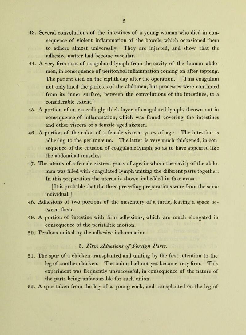 43. Several convolutions of the intestines of a young woman who died in con- sequence of violent inflammation of the bowels, which occasioned them to adhere almost universally. They are injected, and show that the adhesive matter had become vascular. 44. A very firm coat of coagulated lymph from the cavity of the human abdo- men, in consequence of peritonaeal inflammation coming on after tapping. The patient died on the eighth day after the operation. [This coagulum not only lined the parietes of the abdomen, but processes were continued from its inner surface, between the convolutions of the intestines, to a considerable extent.] 45. A portion of an exceedingly thick layer of coagulated lymph, thrown out in consequence of inflammation, which was found covering the intestines and other viscera of a female aged sixteen. 46. A portion of the colon of a female sixteen years of age. The intestine is adhering to the peritonaeum. The latter is very much thickened, in con- sequence of the effusion of coagulable lymph, so as to have appeared like the abdominal muscles. 47. The uterus of a female sixteen years of age, in whom the cavity of the abdo- men was filled with coagulated lymph uniting the different parts together. In this preparation the uterus is shown imbedded in that mass. [It is probable that the three preceding preparations were from the same individual.] 48. Adhesions of two portions of the mesentery of a turtle, leaving a space be- tween them. 49. A portion of intestine with firm adhesions, which are much elongated in consequence of the peristaltic motion. 50. Tendons united by the adhesive inflammation. 3. Firm Adhesions of Foreign Parts. 51. The spur of a chicken transplanted and uniting by the first intention to the leg of another chicken. The union had not yet become very firm. This experiment was frequently unsuccessful, in consequence of the nature of the parts being unfavourable for such union. 52. A spur taken from the leg of a young cock, and transplanted on the leg of