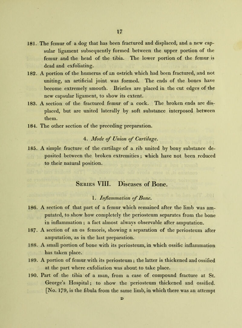 181. The femur of a dog that has been fractured and displaced, and a new cap- sular ligament subsequently formed between the upper portion of the femur and the head of the tibia. The lower portion of the femur is dead and exfoliating. 182. A portion of the humerus of an ostrich which had been fractured, and not uniting, an artificial joint was formed. The ends of the bones have become extremely smooth. Bristles are placed in the cut edges of the new capsular ligament, to show its extent. 183. A section of the fractured femur of a cock. The broken ends are dis- placed, but are united laterally by soft substance interposed between them. 184. The other section of the preceding preparation. 4. Mode of Union of Cartilage. 185. A simple fracture of the cartilage of a rib united by bony substance de- posited between the broken extremities ; which have not been reduced to their natural position. Series VIII. Diseases of Bone. 1. Inflammation of Bone. 186. A section of that part of a femur which remained after the limb was am- putated, to show how completely the periosteum separates from the bone in inflammation ; a fact almost always observable after amputation. 187. A section of an os femoris, showing a separation of the periosteum after amputation, as in the last preparation. 188. A small portion of bone with its periosteum, in which ossific inflammation has taken place. 189. A portion of femur with its periosteum; the latter is thickened and ossified at the part where exfoliation was about to take place. 190. Part of the tibia of a man, from a case of compound fracture at St. George’s Hospital; to show the periosteum thickened and ossified. [No. 179, is the fibula from the same limb, in which there was an attempt D