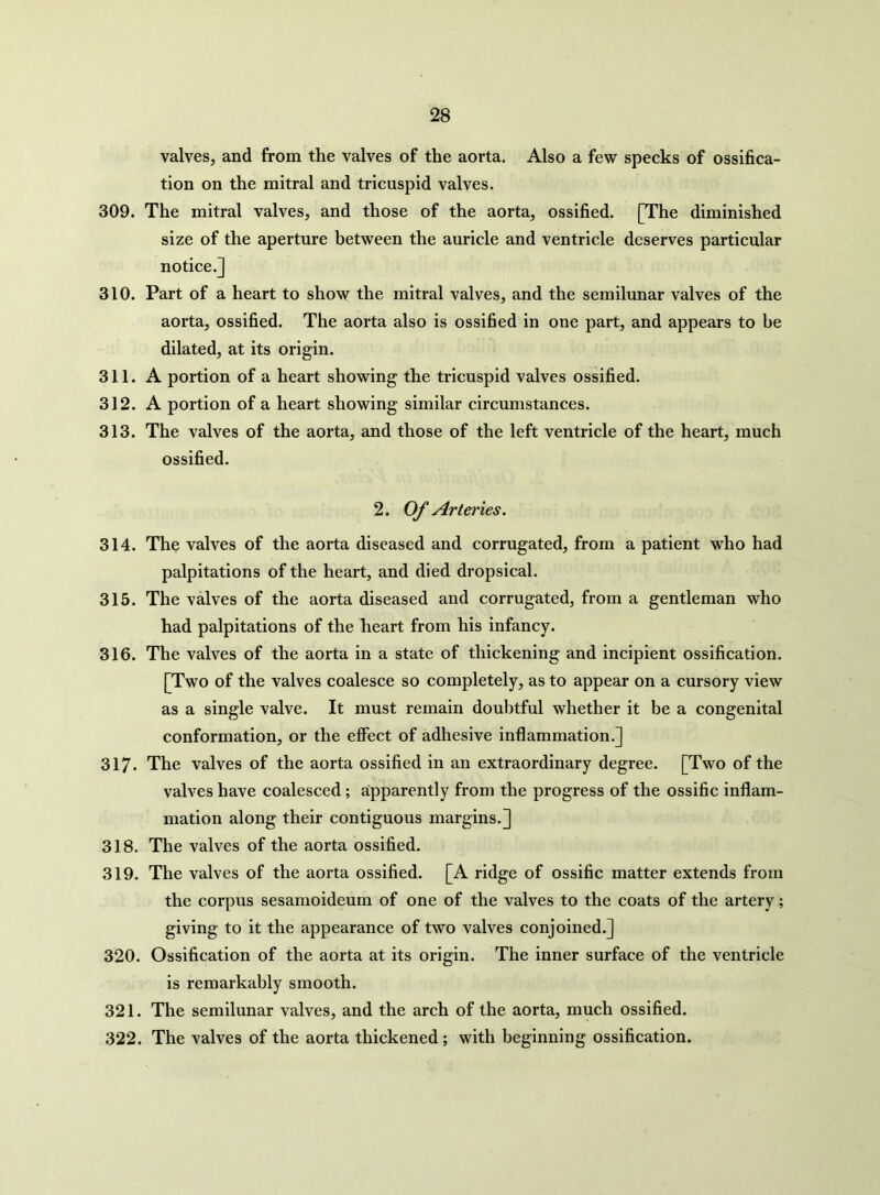 valves, and from the valves of the aorta. Also a few specks of ossifica- tion on the mitral and tricuspid valves. 309. The mitral valves, and those of the aorta, ossified. [The diminished size of the aperture between the auricle and ventricle deserves particular notice.] 310. Part of a heart to show the mitral valves, and the semilunar valves of the aorta, ossified. The aorta also is ossified in one part, and appears to be dilated, at its origin. 311. A portion of a heart showing the tricuspid valves ossified. 312. A portion of a heart showing similar circumstances. 313. The valves of the aorta, and those of the left ventricle of the heart, much ossified. 2. Of Arteries. 314. The valves of the aorta diseased and corrugated, from a patient who had palpitations of the heart, and died dropsical. 315. The valves of the aorta diseased and corrugated, from a gentleman who had palpitations of the heart from his infancy. 316. The valves of the aorta in a state of thickening and incipient ossification. [Two of the valves coalesce so completely, as to appear on a cursory view as a single valve. It must remain doubtful whether it be a congenital conformation, or the elfect of adhesive inflammation.] 317. The valves of the aorta ossified in an extraordinary degree. [Two of the valves have coalesced ; apparently from the progress of the ossific inflam- mation along their contiguous margins.] 318. The valves of the aorta ossified. 319. The valves of the aorta ossified. [A ridge of ossific matter extends from the corpus sesamoideum of one of the valves to the coats of the artery; giving to it the appearance of two valves conjoined.] 320. Ossification of the aorta at its origin. The inner surface of the ventricle is remarkably smooth. 321. The semilunar valves, and the arch of the aorta, much ossified. 322. The valves of the aorta thickened ; with beginning ossification.