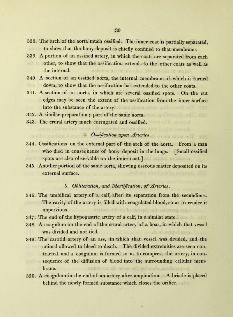 338. The arch of the aorta much ossified. The inner coat is partially separated, to show that the bony deposit is chiefly confined to that membrane. 339. A portion of an ossified artery, in which the coats are separated from each other, to show that the ossification extends to the other coats as well as the internal. 340. A section of an ossified aorta, the internal membrane of which is turned down, to show that the ossification has extended to the other coats. 341. A section of an aorta, in which are several ossified spots. On the cut edges may be seen the extent of the ossification from the inner surface into the substance of the artery. 342. A similar preparation ; part of the same aorta. 343. The crural artery much corrugated and ossified. 4. Ossification upon Arteries. Ossifications on the external part of the arch of the aorta. From a man who died in consequence of bony deposit in the lungs. [Small ossified spots are also observable on the inner coat.] Another portion of the same aorta, showing osseous matter deposited on its external surface. 5. Obliteration, and Mortification, of Arteries. 346. The umbilical artery of a calf, after its separation from the secundines. The cavity of the artery is filled with coagulated blood, so as to render it impervious. 347. The end of the hypogastric artery of a calf, in a similar state. 348. A coagulum on the end of the crural artery of a boar, in which that vessel was divided and not tied. 349. The carotid artery of an ass, in which that vessel was divided, and the animal allowed to bleed to death. The divided extremities are seen con- tracted, and a coagulum is formed so as to compress the artery, in con- sequence of the diffusion of blood into the surrounding cellular mem- brane. 350. A coagulum in the end of an artery after amputation. A bristle is placed behind the newly formed substance which closes the orifice. 344. 345.