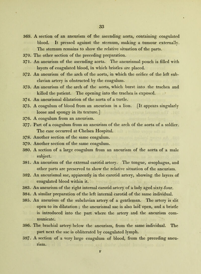 369. A section of an aneurism of the ascending aorta, containing coagulated blood. It pressed against the sternum, making a tumour externally. The sternum remains to show the relative situation of the parts. 370. The other section of the preceding preparation. 371. An aneurism of the ascending aorta. The aneurismal pouch is filled with layers of coagulated blood, in which bristles are placed. 372. An aneurism of the arch of the aorta, in which the orifice of the left sub- clavian artery is obstructed by the coagulum. 373. An aneurism of the arch of the aorta, which burst into the trachea and killed the patient. The opening into the trachea is exposed. 374. An aneurismal dilatation of the aorta of a turtle. 375. A coagulum of blood from an aneurism in a lion. [It appears singularly loose and spongy in its texture.] 376. A coagulum from an aneurism. 377* Part of a coagulum from an aneurism of the arch of the aorta of a soldier. The case occurred at Chelsea Hospital. 378. Another section of the same coagulum. 379. Another section of the same coagulum. 380. A section of a large coagulum from an aneurism of the aorta of a male subject. 381. An aneurism of the external carotid artery. The tongue, oesophagus, and other parts are preserved to show the relative situation of the aneurism. 382. An aneurismal sac, apparently in the carotid artery, showing the layers of coagulated blood within it. 383. An aneurism of the right internal carotid artery of a lady aged sixty-four. 384. A similar preparation of the left internal carotid of the same individual. 385. An aneurism of the subclavian artery of a gentleman. The artery is slit open to its dilatation ; the aneurismal sac is also laid open, and a bristle is introduced into the part where the artery and the aneurism com- municate. 386. The brachial artery below the aneurism, from the same individual. The part next the sac is obliterated by coagulated lymph. 387. A section of a very large coagulum of blood, from the preceding aneu- rism. F