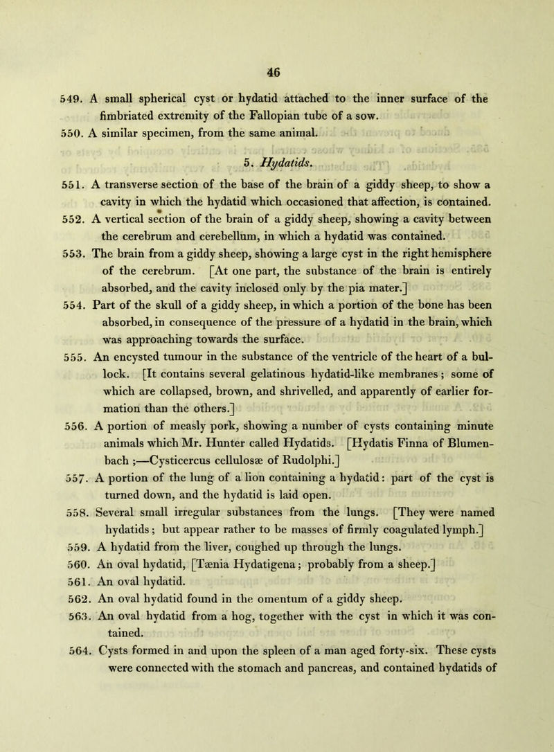 549. A small spherical cyst or hydatid attached to the inner surface of the fimbriated extremity of the Fallopian tube of a sow. 550. A similar specimen, from the same animal. 5. Hydatids. 551. A transverse section of the base of the brain of a giddy sheep, to show a cavity in which the hydatid which occasioned that affection, is contained. • # # 552. A vertical section of the brain of a giddy sheep, showing a cavity between the cerebrum and cerebellum, in which a hydatid was contained. 553. The brain from a giddy sheep, showing a large cyst in the right hemisphere of the cerebrum. [At one part, the substance of the brain is entirely absorbed, and the cavity inclosed only by the pia mater.] 554. Part of the skull of a giddy sheep, in which a portion of the bone has been absorbed, in consequence of the pressure of a hydatid in the brain, which was approaching towards the surface. 555. An encysted tumour in the substance of the ventricle of the heart of a bul- lock. [It contains several gelatinous hydatid-like membranes; some of which are collapsed, brown, and shrivelled, and apparently of earlier for- mation than the others.] 556. A portion of measly pork, showing a number of cysts containing minute animals which Mr. Hunter called Hydatids. [Hydatis Finna of Blumen- hach ;—Cysticercus cellulosae of Rudolphi.] 557- A portion of the lung of a lion containing a hydatid: part of the cyst is turned down, and the hydatid is laid open. 558. Several small irregular substances from the lungs. [They were named hydatids ; but appear rather to be masses of firmly coagulated lymph.] 559. A hydatid from the liver, coughed up through the lungs. 560. An oval hydatid, [Taenia Hydatigena; probably from a sheep.] 561. An oval hydatid. 562. An oval hydatid found in the omentum of a giddy sheep. 563. An oval hydatid from a hog, together with the cyst in which it was con- tained. 564. Cysts formed in and upon the spleen of a man aged forty-six. These cysts were connected with the stomach and pancreas, and contained hydatids of