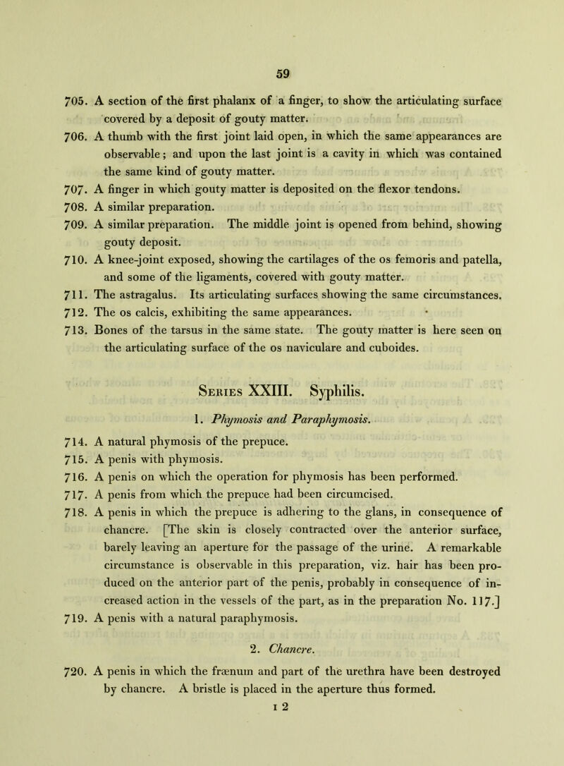 705. A section of the first phalanx of a finger, to show the articulating surface covered by a deposit of gouty matter. 706. A thumb with the first joint laid open, in which the same appearances are observable; and upon the last joint is a cavity in which was contained the same kind of gouty matter. 707- A finger in which gouty matter is deposited on the flexor tendons. 708. A similar preparation. 709. A similar preparation. The middle joint is opened from behind, showing gouty deposit. 710. A knee-joint exposed, showing the cartilages of the os femoris and patella, and some of the ligaments, covered with gouty matter. 711. The astragalus. Its articulating surfaces showing the same circumstances. 712. The os calcis, exhibiting the same appearances. 713. Bones of the tarsus in the same state. The gouty matter is here seen on the articulating surface of the os naviculare and cuboides. Series XXIII. Syphilis. 1. Phymosis and Paraphymosis. 714. A natural phymosis of the prepuce. 715. A penis with phymosis. 716. A penis on which the operation for phymosis has been performed. 717- A penis from which the prepuce had been circumcised. 718. A penis in which the prepuce is adhering to the glans, in consequence of chancre. [The skin is closely contracted over the anterior surface, barely leaving an aperture for the passage of the urine. A remarkable circumstance is observable in this preparation, viz. hair has been pro- duced on the anterior part of the penis, probably in consequence of in- creased action in the vessels of the part, as in the preparation No. 117-] 719. A penis with a natural paraphymosis. 2. Chancre. 720. A penis in which the frsenum and part of the urethra have been destroyed by chancre. A bristle is placed in the aperture thus formed. I 2