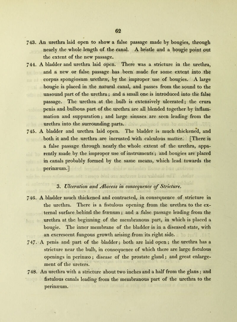 743. An urethra laid open to show a false passage made by bougies, through nearly the whole length of the canal. A bristle and a bougie point out the extent of the new passage. 744. A bladder and urethra laid open. There was a stricture in the urethra, and a new or false passage has been made for some extent into the corpus spongiosum urethrae, by the improper use of bougies. A large bougie is placed in the natural canal, and passes from the sound to the unsound part of the urethra; and a small one is introduced into the false passage. The urethra at the bulb is extensively ulcerated; the crura penis and bulbous part of the urethra are all blended together by inflam- mation and suppuration; and large sinuses are seen leading from the urethra into the surrounding parts. 745. A bladder and urethra laid open. The bladder is much thickened, and both it and the urethra are incrusted with calculous matter. [There is a false passage through nearly the whole extent of the urethra, appa- rently made by the improper use of instruments ; and bougies are placed in canals probably formed by the same means, which lead towards the perinaeum.] 3. Ulceration and Abscess in consequence of Stricture. \ 1 • \  .1 . , \ . J ■ \ . , .4 4 ' J(.l . . i ./ ; - <’ 746. A bladder much thickened and contracted, in consequence of stricture in the urethra. There is a fistulous opening from the urethra to the ex- ternal surface behind the fraenum ; and a false passage leading from the urethra at the beginning of the membranous part, in which is placed a bougie. The inner membrane of the bladder is in a diseased state, with an excrescent fungous growth arising from its right side. 747. A penis and part of the bladder; both are laid open ; the urethra has a stricture near the bulb, in consequence of which there are large fistulous openings in perinaeo; disease of the prostate gland; and great enlarge- ment of the ureters. 748. An urethra with a stricture about two inches and a half from the glans ; and fistulous canals leading from the membranous part of the urethra to the perinaeum.
