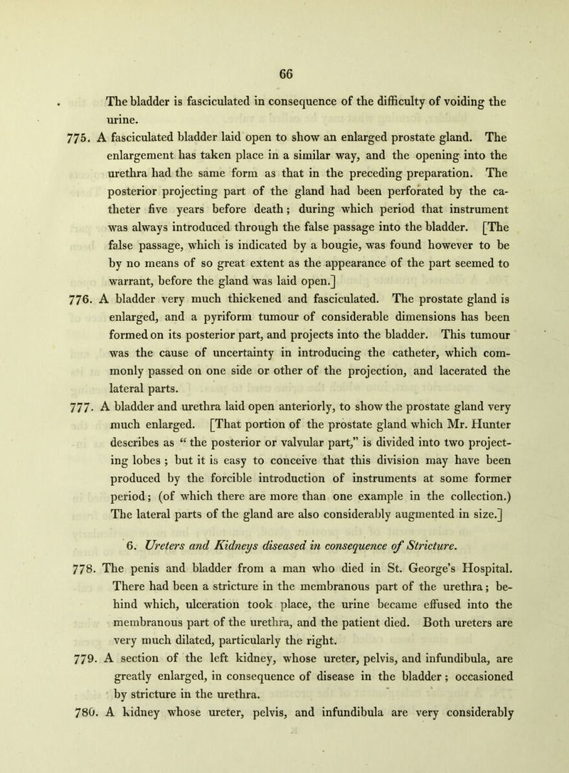 The bladder is fasciculated in consequence of the difficulty of voiding the urine. 775. A fasciculated bladder laid open to show an enlarged prostate gland. The enlargement has taken place in a similar way, and the opening into the urethra had the same form as that in the preceding preparation. The posterior projecting part of the gland had been perforated by the ca- theter five years before death; during which period that instrument was always introduced through the false passage into the bladder. [The false passage, which is indicated by a bougie, was found however to be by no means of so great extent as the appearance of the part seemed to warrant, before the gland was laid open.] 776. A bladder very much thickened and fasciculated. The prostate gland is enlarged, and a pyriform tumour of considerable dimensions has been formed on its posterior part, and projects into the bladder. This tumour was the cause of uncertainty in introducing the catheter, which com- monly passed on one side or other of the projection, and lacerated the lateral parts. 777- A bladder and urethra laid open anteriorly, to show the prostate gland very much enlarged. [That portion of the prostate gland which Mr. Hunter describes as “ the posterior or valvular part,” is divided into two project- ing lobes ; but it is easy to conceive that this division may have been produced by the forcible introduction of instruments at some former period; (of which there are more than one example in the collection.) The lateral parts of the gland are also considerably augmented in size.] 6. Ureters and Kidneys diseased in consequence of Stricture. 778. The penis and bladder from a man who died in St. George’s Hospital. There had been a stricture in the membranous part of the urethra; be- hind which, ulceration took place, the urine became effused into the membranous part of the urethra, and the patient died. Both ureters are very much dilated, particularly the right. 779- A section of the left kidney, whose ureter, pelvis, and infundibula, are greatly enlarged, in consequence of disease in the bladder; occasioned by stricture in the urethra. 780. A kidney whose ureter, pelvis, and infundibula are very considerably