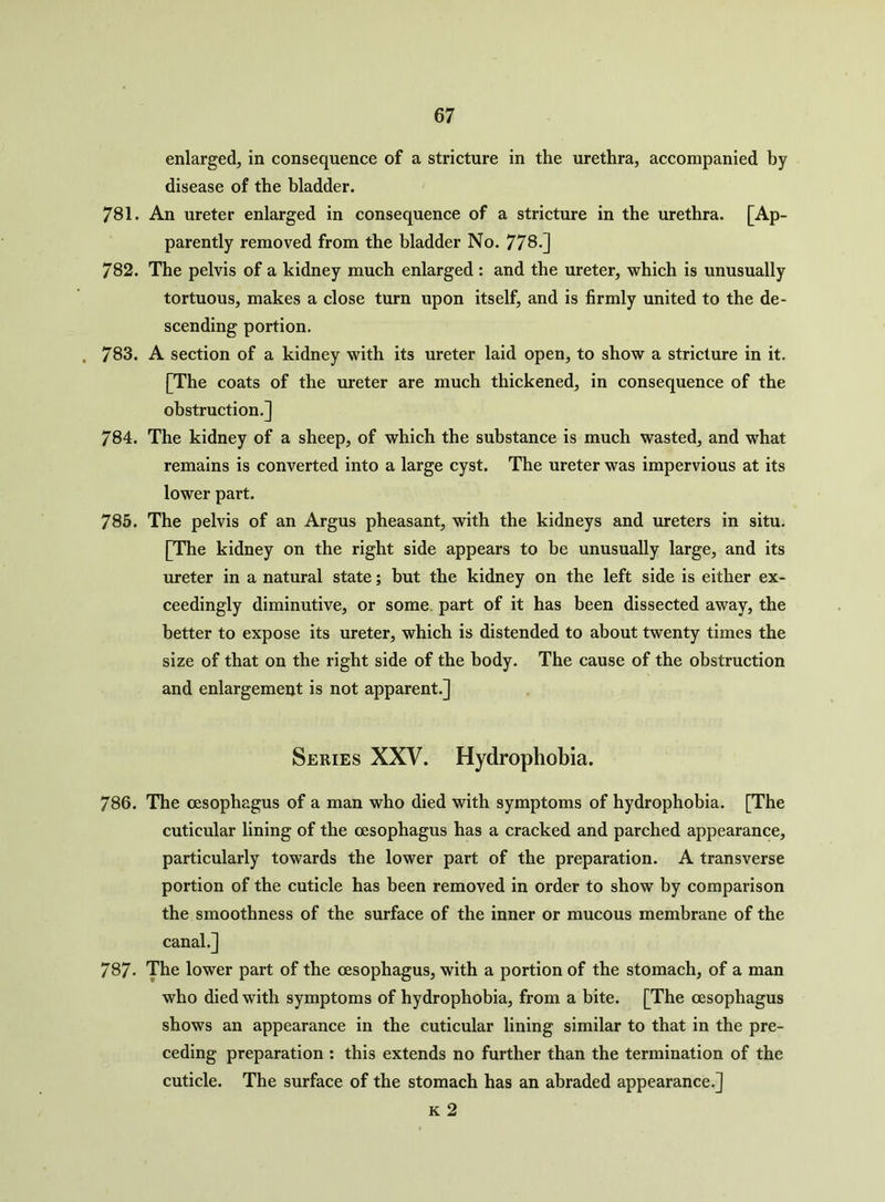 enlarged, in consequence of a stricture in the urethra, accompanied by disease of the bladder. 781. An ureter enlarged in consequence of a stricture in the urethra. [Ap- parently removed from the bladder No. 778.] 782. The pelvis of a kidney much enlarged : and the ureter, which is unusually tortuous, makes a close turn upon itself, and is firmly united to the de- scending portion. 783. A section of a kidney with its ureter laid open, to show a stricture in it. [The coats of the ureter are much thickened, in consequence of the obstruction.] 784. The kidney of a sheep, of which the substance is much wasted, and what remains is converted into a large cyst. The ureter was impervious at its lower part. 785. The pelvis of an Argus pheasant, with the kidneys and ureters in situ. [The kidney on the right side appears to be unusually large, and its ureter in a natural state; but the kidney on the left side is either ex- ceedingly diminutive, or some part of it has been dissected away, the better to expose its ureter, which is distended to about twenty times the size of that on the right side of the body. The cause of the obstruction and enlargement is not apparent.] Series XXV. Hydrophobia. 786. The oesophagus of a man who died with symptoms of hydrophobia. [The cuticular lining of the oesophagus has a cracked and parched appearance, particularly towards the lower part of the preparation. A transverse portion of the cuticle has been removed in order to show by comparison the smoothness of the surface of the inner or mucous membrane of the canal.] 787- The lower part of the oesophagus, with a portion of the stomach, of a man who died with symptoms of hydrophobia, from a bite. [The oesophagus shows an appearance in the cuticular lining similar to that in the pre- ceding preparation : this extends no further than the termination of the cuticle. The surface of the stomach has an abraded appearance.] k 2