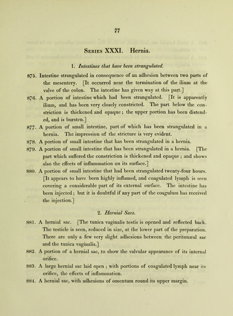 Series XXXI. Hernia. 1. Intestines that have been strangulated. 875. Intestine strangulated in consequence of an adhesion between two parts of the mesentery. [It occurred near the termination of the ilium at the valve of the colon. The intestine has given way at this part.] 876. A portion of intestine which had been strangulated. [It is apparently ilium, and has been very closely constricted. The part below the con- striction is thickened and opaque; the upper portion has been distend- ed, and is bursten.] 877. A portion of small intestine, part of which has been strangulated in a hernia. The impression of the stricture is very evident. 878. A portion of small intestine that has been strangulated in a hernia. 879. A portion of small intestine that has been strangulated in a hernia. [The part which suffered the constriction is thickened and opaque ; and shows also the effects of inflammation on its surface.] 880. A portion of small intestine that had been strangulated twenty-four hours. [It appears to have been highly inflamed, and coagulated lymph is seen covering a considerable part of its external surface. The intestine has been injected ; but it is doubtful if any part of the coagulum has received the injection.] 2. Hernial Sacs. 881. A hernial sac. [The tunica vaginalis testis is opened and reflected back. The testicle is seen, reduced in size, at the lower part of the preparation. There are only a few very slight adhesions between the peritonaeal sac and the tunica vaginalis.] 882. A portion of a hernial sac, to show the valvular appearance of its internal orifice. 883. A large hernial sac laid open ; with portions of coagulated lymph near its orifice, the effects of inflammation. 884. A hernial sac, with adhesions of omentum round its upper margin.