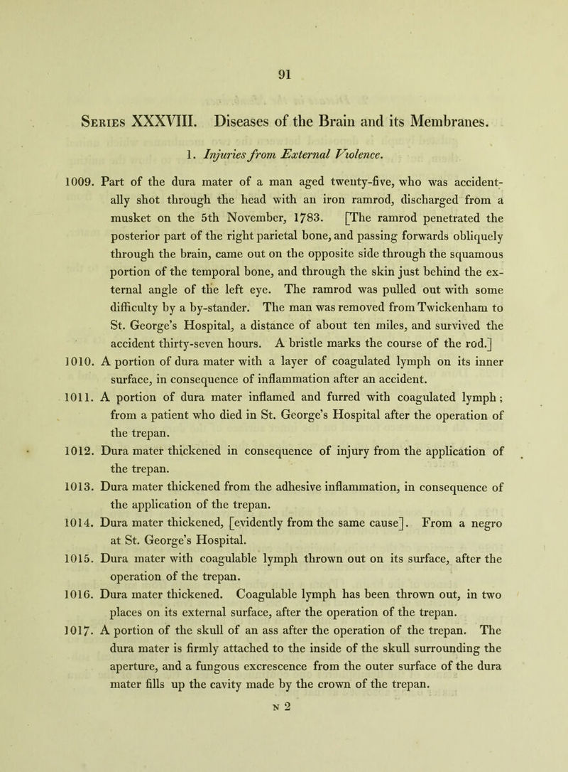 Series XXXVIII. Diseases of the Brain and its Membranes. 1. Injuries from External Violence. 1009. Part of the dura mater of a man aged twenty-five, who was accident- ally shot through the head with an iron ramrod, discharged from a musket on the 5th November, 1783. [The ramrod penetrated the posterior part of the right parietal bone, and passing forwards obliquely through the brain, came out on the opposite side through the squamous portion of the temporal bone, and through the skin just behind the ex- ternal angle of the left eye. The ramrod was pulled out with some difficulty by a by-stander. The man was removed from Twickenham to St. George’s Hospital, a distance of about ten miles, and survived the accident thirty-seven hours. A bristle marks the course of the rod.] 1010. A portion of dura mater with a layer of coagulated lymph on its inner surface, in consequence of inflammation after an accident. 1011. A portion of dura mater inflamed and furred with coagulated lymph; from a patient who died in St. George’s Hospital after the operation of the trepan. 1012. Dura mater thickened in consequence of injury from the application of the trepan. 1013. Dura mater thickened from the adhesive inflammation, in consequence of the application of the trepan. 1014. Dura mater thickened, [evidently from the same cause]. From a negro at St. George’s Hospital. 1015. Dura mater with coagulable lymph thrown out on its surface, after the operation of the trepan. 1016. Dura mater thickened. Coagulable lymph has been thrown out, in two places on its external surface, after the operation of the trepan. 1017- A portion of the skull of an ass after the operation of the trepan. The dura mater is firmly attached to the inside of the skull surrounding the aperture, and a fungous excrescence from the outer surface of the dura mater fills up the cavity made by the crown of the trepan. n 2