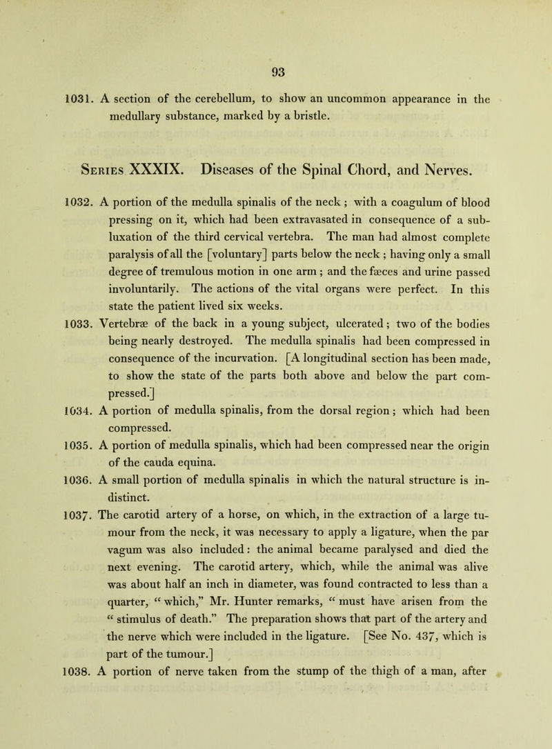1031. A section of the cerebellum, to show an uncommon appearance in the medullary substance, marked by a bristle. Series XXXIX. Diseases of the Spinal Chord, and Nerves. 1032. A portion of the medulla spinalis of the neck ; with a coagulum of blood pressing on it, which had been extravasated in consequence of a sub- luxation of the third cervical vertebra. The man had almost complete paralysis of all the [voluntary] parts below the neck ; having only a small degree of tremulous motion in one arm ; and the faeces and urine passed involuntarily. The actions of the vital organs were perfect. In this state the patient lived six weeks. 1033. Vertebrae of the back in a young subject, ulcerated; two of the bodies being nearly destroyed. The medulla spinalis had been compressed in consequence of the incurvation. [A longitudinal section has been made, to show the state of the parts both above and below the part com- pressed.] 1034. A portion of medulla spinalis, from the dorsal region; which had been compressed. 1035. A portion of medulla spinalis, which had been compressed near the origin of the cauda equina. 1036. A small portion of medulla spinalis in which the natural structure is in- distinct. 1037- The carotid artery of a horse, on which, in the extraction of a large tu- mour from the neck, it was necessary to apply a ligature, when the par vagum was also included: the animal became paralysed and died the next evening. The carotid artery, which, while the animal was alive was about half an inch in diameter, was found contracted to less than a quarter, “ which,” Mr. Hunter remarks, “ must have arisen from the “ stimulus of death.” The preparation shows that part of the artery and the nerve which were included in the ligature. [See No. 43/, which is part of the tumour.] 1038. A portion of nerve taken from the stump of the thigh of a man, after