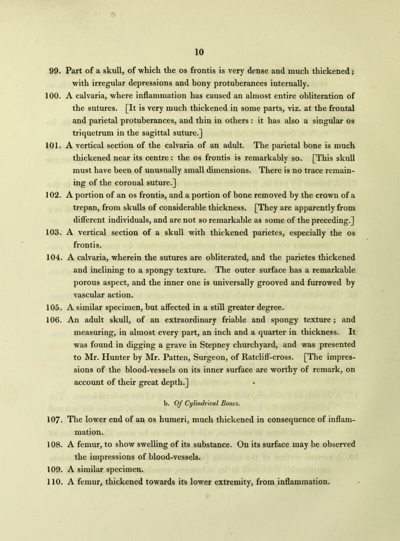 99. Part of a skull, of which the os frontis is very dense and much thickened; with irregular depressions and bony protuberances internally. 100. A calvaria, where inflammation has caused an almost entire obliteration of the sutures. [It is very much thickened in some parts, viz. at the frontal and parietal protuberances, and thin in others: it has also a singular os triquetrum in the sagittal suture.] 101. A vertical section of the calvaria of an adult. The parietal bone is much thickened near its centre: the os frontis is remarkably so. [This skull must have been of unusually small dimensions. There is no trace remain- ing of the coronal suture.] 102. A portion of an os frontis, and a portion of bone removed by the crown of a trepan, from skulls of considerable thickness. [They are apparently from different individuals, and are not so remarkable as some of the preceding.] 103. A vertical section of a skull with thickened parietes, especially the os frontis. 104. A calvaria, wherein the sutures are obliterated, and the parietes thickened and inclining to a spongy texture. The outer surface has a remarkable porous aspect, and the inner one is universally grooved and furrowed by vascular action. 105. A similar specimen, but affected in a still greater degree. 106. An adult skull, of an extraordinary friable and spongy texture ; and measuring, in almost every part, an inch and a quarter in thickness. It was found in digging a grave in Stepney churchyard, and was presented to Mr. Hunter by Mr. Patten, Surgeon, of Ratcliff-cross. [The impres- sions of the blood-vessels on its inner surface are worthy of remark, on account of their great depth.] b. Of Cylindrical Bones. 107. The lower end of an os humeri, much thickened in consequence of inflam- mation. 108. A femur, to show swelling of its substance. On its surface may be observed the impressions of blood-vessels. 109. A similar specimen. 110. A femur, thickened towards its lower extremity, from inflammation.