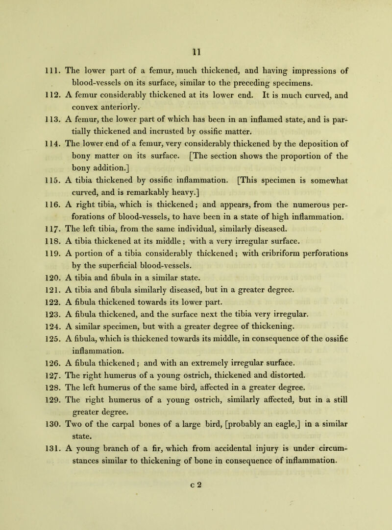 111. The lower part of a femur, much thickened, and having impressions of blood-vessels on its surface, similar to the preceding specimens. 112. A femur considerably thickened at its lower end. It is much curved, and convex anteriorly. 113. A femur, the lower part of which has been in an inflamed state, and is par- tially thickened and incrusted by ossific matter. 114. The lower end of a femur, very considerably thickened by the deposition of bony matter on its surface. [The section shows the proportion of the bony addition.] 115. A tibia thickened by ossific inflammation. [This specimen is somewhat curved, and is remarkably heavy.] 116. A right tibia, which is thickened; and appears, from the numerous per- forations of blood-vessels, to have been in a state of high inflammation. 117- The left tibia, from the same individual, similarly diseased. 118. A tibia thickened at its middle; with a very irregular surface. 119. A portion of a tibia considerably thickened; with cribriform perforations by the superficial blood-vessels. 120. A tibia and fibula in a similar state. 121. A tibia and fibula similarly diseased, but in a greater degree. 122. A fibula thickened towards its lower part. 123. A fibula thickened, and the surface next the tibia very irregular. 124. A similar specimen, but with a greater degree of thickening. 125. A fibula, which is thickened towards its middle, in consequence of the ossific inflammation. 126. A fibula thickened; and with an extremely irregular surface. 127- The right humerus of a young ostrich, thickened and distorted. 128. The left humerus of the same bird, affected in a greater degree. 129. The right humerus of a young ostrich, similarly affected, but in a still greater degree. 130. Two of the carpal bones of a large bird, [probably an eagle,] in a similar state. 131. A young branch of a fir, which from accidental injury is under circum- stances similar to thickening of bone in consequence of inflammation. c 2