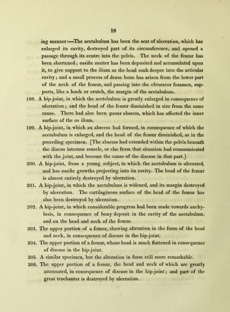 ing manner:—The acetabulum has been the seat of ulceration, which has enlarged its cavity, destroyed part of its circumference, and opened a passage through its centre into the pelvis. The neck of the femur has been shortened; ossific matter has been deposited and accumulated upon it, to give support to the ilium as the head sank deeper into the articular cavity; and a small process of dense bone has arisen from the lower part of the neck of the femur, and passing into the obturator foramen, sup- ports, like a hook or crutch, the margin of the acetabulum. 198. A hip-joint, in which the acetabulum is greatly enlarged in consequence of ulceration; and the head of the femur diminished in size from the same cause. There had also been psoas abscess, which has affected the inner surface of the os ilium. 199. A hip-joint, in which an abscess had formed, in consequence of which the acetabulum is enlarged, and the head of the femur diminished, as in the preceding specimen. [The abscess had extended within the pelvis beneath the iliacus internus muscle, or else from that situation had communicated with the joint, and become the cause of the disease in that part.] 200. A hip-joint, from a young subject, in which the acetabulum is ulcerated, and has ossific growths projecting into its cavity. The head of the femur is almost entirely destroyed by ulceration. 201. A hip-joint, in which the acetabulum is widened, and its margin destroyed by ulceration. The cartilaginous surface of the head of the femur has also been destroyed by ulceration. 202. A hip-joint, in which considerable progress had been made towards anchy- losis, in consequence of bony deposit in the cavity of the acetabulum, and on the head and neck of the femur. 203. The upper portion of a femur, showing alteration in the form of the head and neck, in consequence of disease in the hip-joint. 204. The upper portion of a femur, whose head is much flattened in consequence of disease in the hip-joint. 205. A similar specimen, but the alteration in form still more remarkable. 206. The upper portion of a femur, the head and neck of which are greatly attenuated, in consequence of disease in the hip-joint; and part of the great trochanter is destroyed by ulceration.