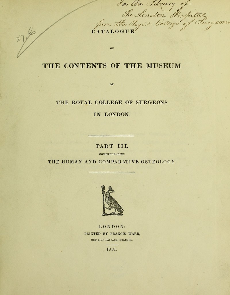 OF THE CONTENTS OF THE MUSEUM THE ROYAL COLLEGE OF SURGEONS IN LONDON. PART III. C OMPREHENDING THE HUMAN AND COMPARATIVE OSTEOLOGY. LONDON: PRINTED BY FRANCIS WARR, RED LION PASSAGE, HOLBORN. 1831.