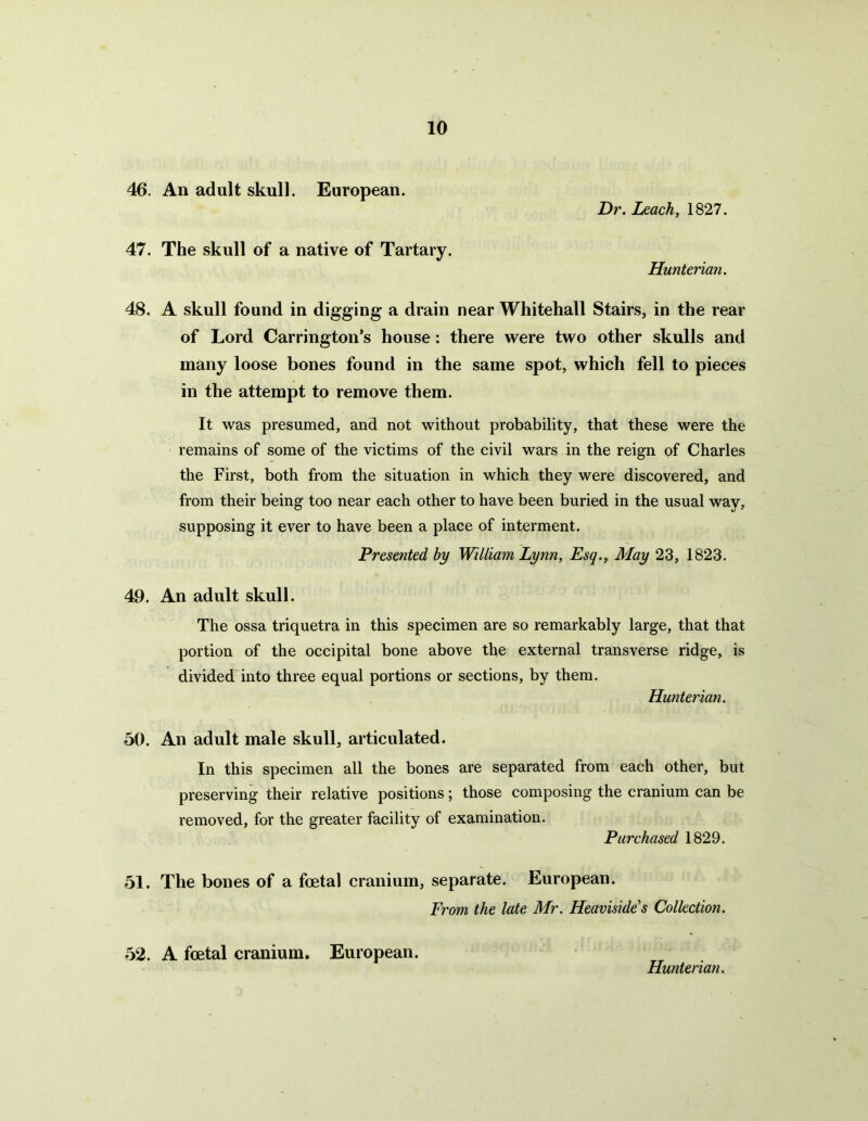 46. An adult skull. European. Dr. Leach, 1827. 47. The skull of a native of Tartary. Hunterian. 48. A skull found in digging a drain near Whitehall Stairs, in the rear of Lord Carrington’s house: there were two other skulls and many loose bones found in the same spot, which fell to pieces in the attempt to remove them. It was presumed, and not without probability, that these were the remains of some of the victims of the civil wars in the reign of Charles the First, both from the situation in which they were discovered, and from their being too near each other to have been buried in the usual way, supposing it ever to have been a place of interment. Presented by William Lynn, Esq., May 23, 1823. 49. An adult skull. The ossa triquetra in this specimen are so remarkably large, that that portion of the occipital bone above the external transverse ridge, is divided into three equal portions or sections, by them. Hunterian. 50. An adult male skull, articulated. In this specimen all the bones are separated from each other, but preserving their relative positions; those composing the cranium can be removed, for the greater facility of examination. Purchased 1829. 51. The bones of a foetal cranium, separate. European. From the late Mr. Heavisides Collection. 52. A foetal cranium. European.