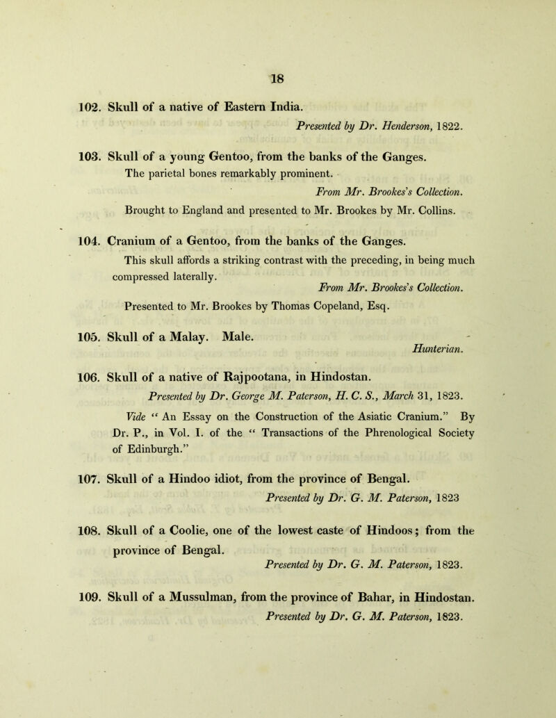 102. Skull of a native of Eastern India. Presented by Dr. Henderson, 1822. 103. Skull of a young Gentoo, from the banks of the Ganges. The parietal bones remarkably prominent. From Mr. Brookes's Collection. Brought to England and presented to Mr. Brookes by Mr. Collins. 104. Cranium of a Gentoo, from the banks of the Ganges. This skull affords a striking contrast with the preceding, in being much compressed laterally. From Mr. Brookes's Collection. Presented to Mr. Brookes by Thomas Copeland, Esq. 105. Skull of a Malay. Male. Hunterian. 106. Skull of a native of Rajpootana, in Hindostan. Presented by Dr. George M. Paterson, H. C. S., March 31, 1823. Vide “ An Essay on the Construction of the Asiatic Cranium.” By Dr. P., in Vol. I. of the “ Transactions of the Phrenological Society of Edinburgh.” 107. Skull of a Hindoo idiot, from the province of Bengal. Presented by Dr. G. M. Paterson, 1823 108. Skull of a Coolie, one of the lowest caste of Hindoos; from the province of Bengal. Presented by Dr. G. M. Paterson, 1823. 109. Skull of a Mussulman, from the province of Bahar, in Hindostan. Presented by Dr. G. M. Paterson, 1823.