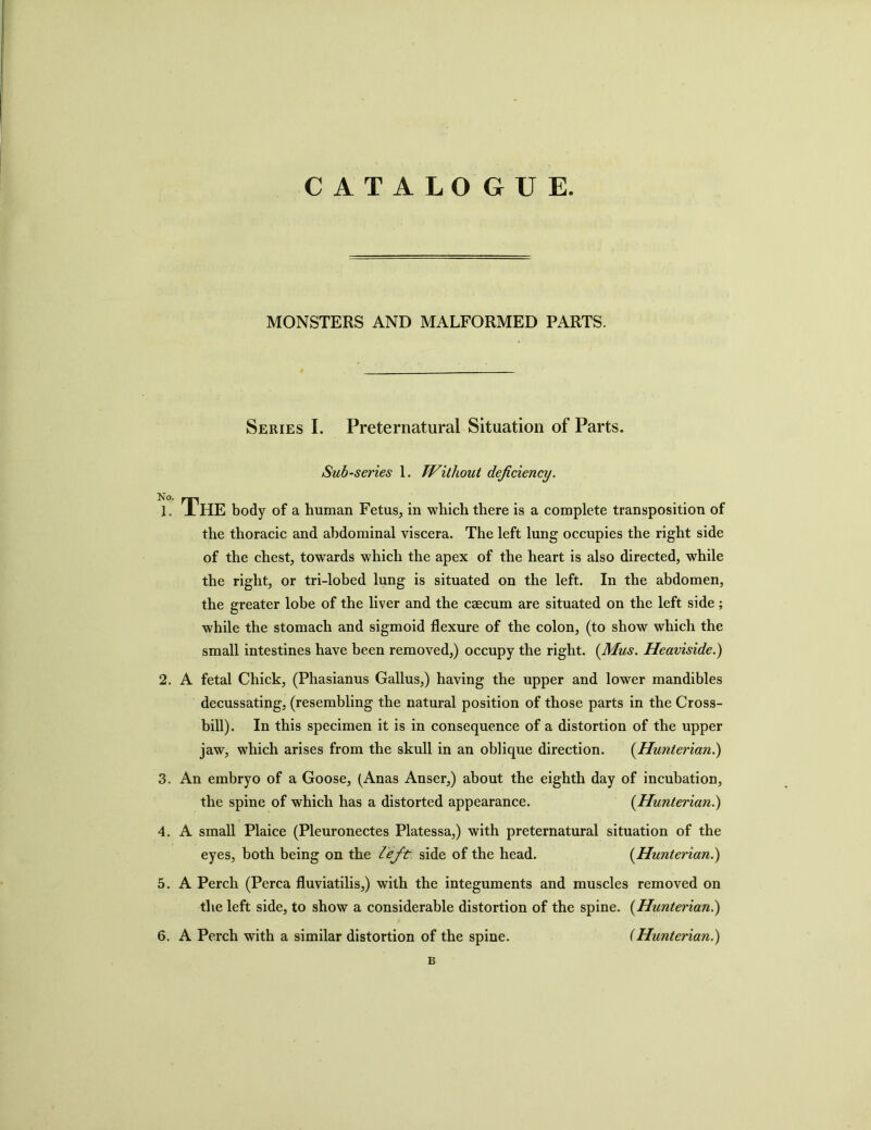 CATALO GUE. MONSTERS AND MALFORMED PARTS. Series I. Preternatural Situation of Parts. Sub-series 1. Without deficiency. 1. THE body of a human Fetus, in which there is a complete transposition of the thoracic and abdominal viscera. The left lung occupies the right side of the chest, towards which the apex of the heart is also directed, while the right, or tri-lobed lung is situated on the left. In the abdomen, the greater lobe of the liver and the caecum are situated on the left side; while the stomach and sigmoid flexure of the colon, (to show which the small intestines have been removed,) occupy the right. (Mus. Heaviside.) 2. A fetal Chick, (Phasianus Gallus,) having the upper and lower mandibles decussating, (resembling the natural position of those parts in the Cross- bill). In this specimen it is in consequence of a distortion of the upper jaw, which arises from the skull in an oblique direction. (Hunterian.) 3. An embryo of a Goose, (Anas Anser,) about the eighth day of incubation, the spine of which has a distorted appearance. (Hunterian.) 4. A small Plaice (Pleuronectes Platessa,) with preternatural situation of the eyes, both being on the left side of the head. (Hunterian.) 5. A Perch (Perea fluviatilis,) with the integuments and muscles removed on the left side, to show a considerable distortion of the spine. (Hunterian.) 6. A Perch with a similar distortion of the spine. (Hunterian.) B