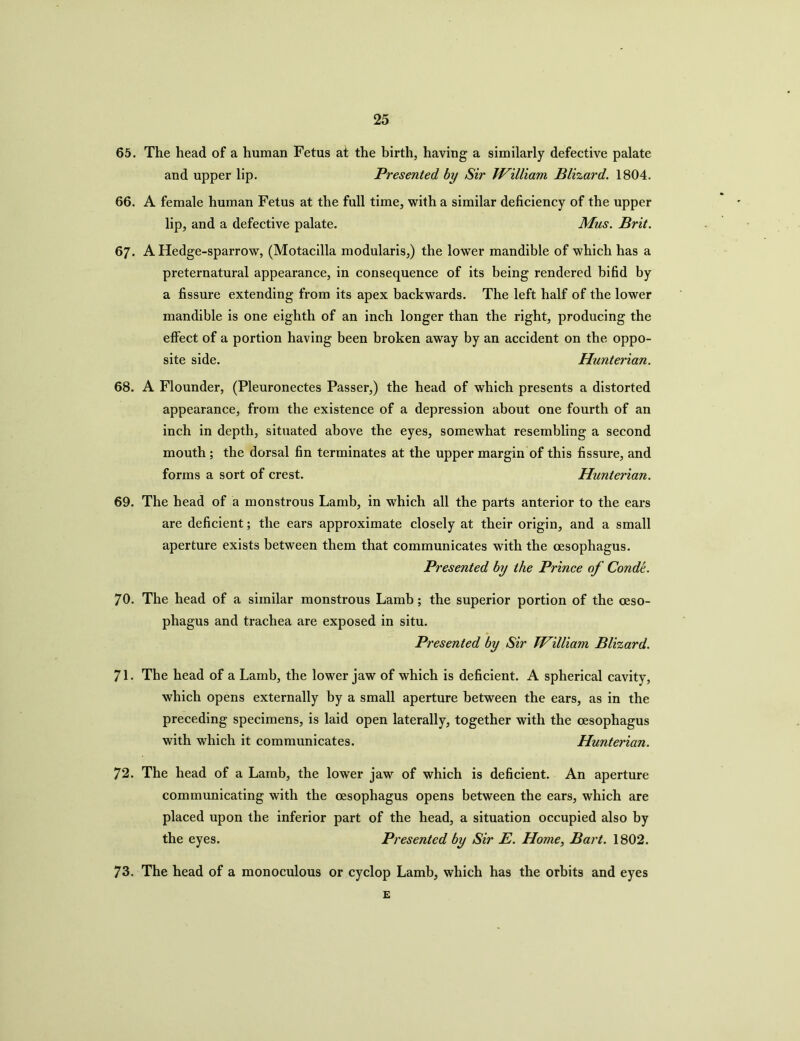 65. The head of a human Fetus at the birth, having a similarly defective palate and upper lip. Presented by Sir William Blizard. 1804. 66. A female human Fetus at the full time, with a similar deficiency of the upper lip, and a defective palate. Mus. Brit. 67. A Hedge-sparrow, (Motacilla modularis,) the lower mandible of which has a preternatural appearance, in consequence of its being rendered bifid by a fissure extending from its apex backwards. The left half of the lower mandible is one eighth of an inch longer than the right, producing the effect of a portion having been broken away by an accident on the oppo- site side. Hunterian. 68. A Flounder, (Pleuronectes Passer,) the head of which presents a distorted appearance, from the existence of a depression about one fourth of an inch in depth, situated above the eyes, somewhat resembling a second mouth ; the dorsal fin terminates at the upper margin of this fissure, and forms a sort of crest. Hunterian. 69. The head of a monstrous Lamb, in which all the parts anterior to the ears are deficient; the ears approximate closely at their origin, and a small aperture exists between them that communicates with the oesophagus. Presented by the Prince of Conde. 70. The head of a similar monstrous Lamb; the superior portion of the oeso- phagus and trachea are exposed in situ. Presented by Sir William Blizard. 71. The head of a Lamb, the lower jaw of which is deficient. A spherical cavity, which opens externally by a small aperture between the ears, as in the preceding specimens, is laid open laterally, together with the oesophagus with which it communicates. Hunterian. 72. The head of a Lamb, the lower jaw of which is deficient. An aperture communicating with the oesophagus opens between the ears, which are placed upon the inferior part of the head, a situation occupied also by the eyes. Presented by Sir E. Home, Bart. 1802. 73. The head of a monoculous or cyclop Lamb, which has the orbits and eyes £