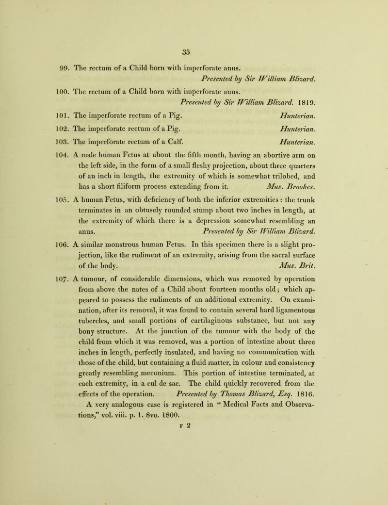 99. The rectum of a Child horn with imperforate anus. Presented by Sir William Blizard. 100. The rectum of a Child horn with imperforate anus. Presented by Sir William Blizard. 1819. 101. The imperforate rectum of a Pig. Hunterian. 102. The imperforate rectum of a Pig. Hunterian. 103. The imperforate rectum of a Calf. Hunterian. 104. A male human Fetus at about the fifth month, having an abortive arm on the left side, in the form of a small fleshy projection, about three quarters of an inch in length, the extremity of which is somewhat trilobed, and has a short filiform process extending from it. Mus. Brookes. 105. A human Fetus, with deficiency of both the inferior extremities : the trunk terminates in an obtusely rounded stump about two inches in length, at the extremity of which there is a depression somewhat resembling an anus. Presented by Sir William Blizard. 106. A similar monstrous human Fetus. In this specimen there is a slight pro- jection, like the rudiment of an extremity, arising from the sacral surface of the body. Mus. Brit. 107- A tumour, of considerable dimensions, which was removed by operation from above the nates of a Child about fourteen months old; which ap- peared to possess the rudiments of an additional extremity. On exami- nation, after its removal, it was found to contain several hard ligamentous tubercles, and small portions of cartilaginous substance, but not any bony structure. At the junction of the tumour with the body of the child from which it was removed, was a portion of intestine about three inches in length, perfectly insulated, and having no communication with those of the child, but containing a fluid matter, in colour and consistency greatly resembling meconium. This portion of intestine terminated, at each extremity, in a cul de sac. The child quickly recovered from the effects of the operation. Presented by Thomas Blizard, Esq. 1816. A very analogous case is registered in “ Medical Facts and Observa- tions,” vol. viii. p. 1. 8vo. 1800. f 2