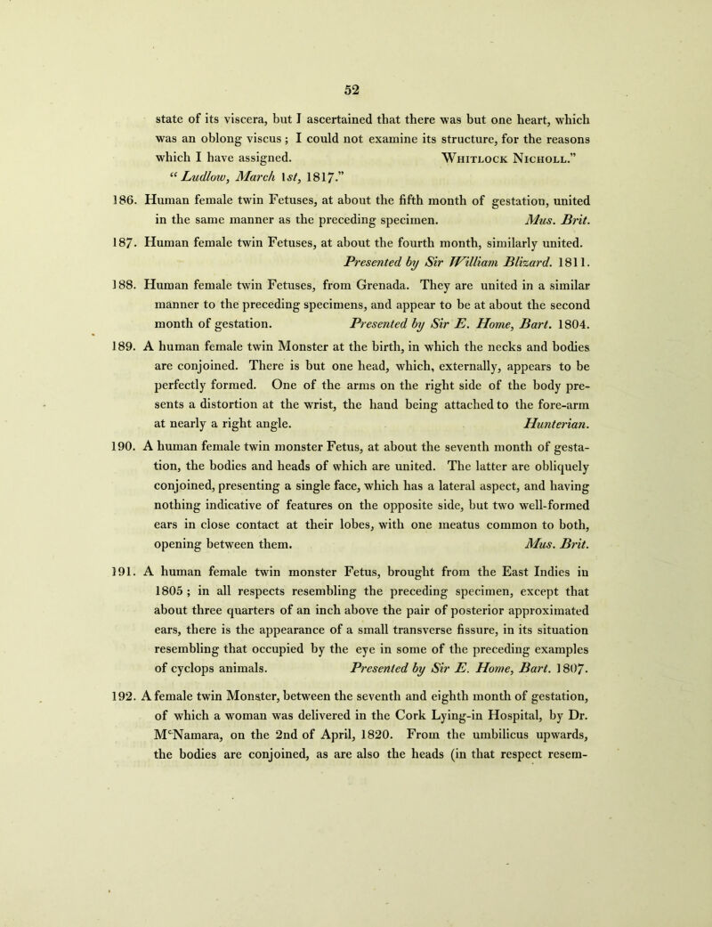 state of its viscera, but I ascertained that there was but one heart, which was an oblong viscus ; I could not examine its structure, for the reasons which I have assigned. Whitlock Nicholl.” “ Ludloiv, March l st, 1817.” 186. Human female twin Fetuses, at about the fifth month of gestation, united in the same manner as the preceding specimen. Mus. Brit. 187- Human female twin Fetuses, at about the fourth month, similarly united. Presented hy Sir William Blizard. 1811. 188. Human female twin Fetuses, from Grenada. They are united in a similar manner to the preceding specimens, and appear to be at about the second month of gestation. Presented hy Sir E. Home, Bart. 1804. 189. A human female twin Monster at the birth, in which the necks and bodies are conjoined. There is but one head, which, externally, appears to be perfectly formed. One of the arms on the right side of the body pre- sents a distortion at the wrist, the hand being attached to the fore-arm at nearly a right angle. Hunterian. 190. A human female twin monster Fetus, at about the seventh month of gesta- tion, the bodies and heads of which are united. The latter are obliquely conjoined, presenting a single face, which has a lateral aspect, and having nothing indicative of features on the opposite side, but two well-formed ears in close contact at their lobes, with one meatus common to both, opening between them. Mus. Brit. 191. A human female twin monster Fetus, brought from the East Indies in 1805 ; in all respects resembling the preceding specimen, except that about three quarters of an inch above the pair of posterior approximated ears, there is the appearance of a small transverse fissure, in its situation resembling that occupied by the eye in some of the preceding examples of cyclops animals. Presented hy Sir E. Home, Bart. 1807- 192. A female twin Monster, between the seventh and eighth month of gestation, of which a woman was delivered in the Cork Lying-in Hospital, by Dr. McNamara, on the 2nd of April, 1820. From the umbilicus upwards, the bodies are conjoined, as are also the heads (in that respect resem-