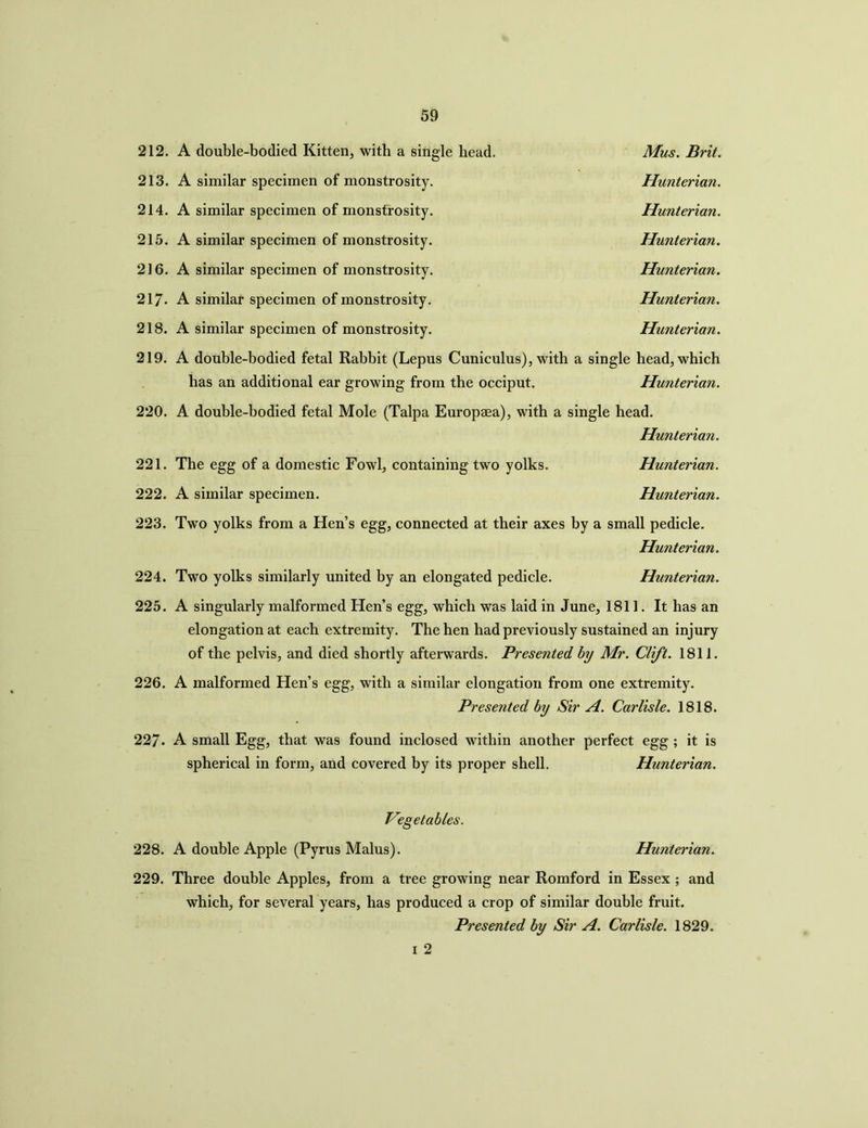 212. 213. 214. 215. 216. 217. 218. 219. 220. 221. 222. 223. 224. 225. 226. 227. 228. 229. A double-bodied Kitten, with a single head. Mus. Brit. A similar specimen of monstrosity. Hunterian. A similar specimen of monstrosity. Hunterian. A similar specimen of monstrosity. Hunterian. A similar specimen of monstrosity. Hunterian. A similar specimen of monstrosity. Hunterian. A similar specimen of monstrosity. Hunterian. A double-bodied fetal Rabbit (Lepus Cuniculus), with a single head, which has an additional ear growing from the occiput. Hunterian. A double-bodied fetal Mole (Talpa Europaea), with a single head. Hunterian. Hunterian. Hunterian. The egg of a domestic Fowl, containing two yolks. A similar specimen. Two yolks from a Hen’s egg, connected at their axes by a small pedicle. Hunterian Two yolks similarly united by an elongated pedicle. Hunterian. A singularly malformed Hen’s egg, which was laid in June, 1811. It has an elongation at each extremity. The hen had previously sustained an injury of the pelvis, and died shortly afterwards. Presented by Mr. Clift. 1811. A malformed Hen’s egg, with a similar elongation from one extremity. Presented by Sir A. Carlisle. 1818. A small Egg, that was found inclosed within another perfect egg ; it is spherical in form, and covered by its proper shell. Hunterian. Vegetables. A double Apple (Pyrus Malus). Hunterian. Three double Apples, from a tree growing near Romford in Essex ; and which, for several years, has produced a crop of similar double fruit. Presented by Sir A. Carlisle. 1829. i 2