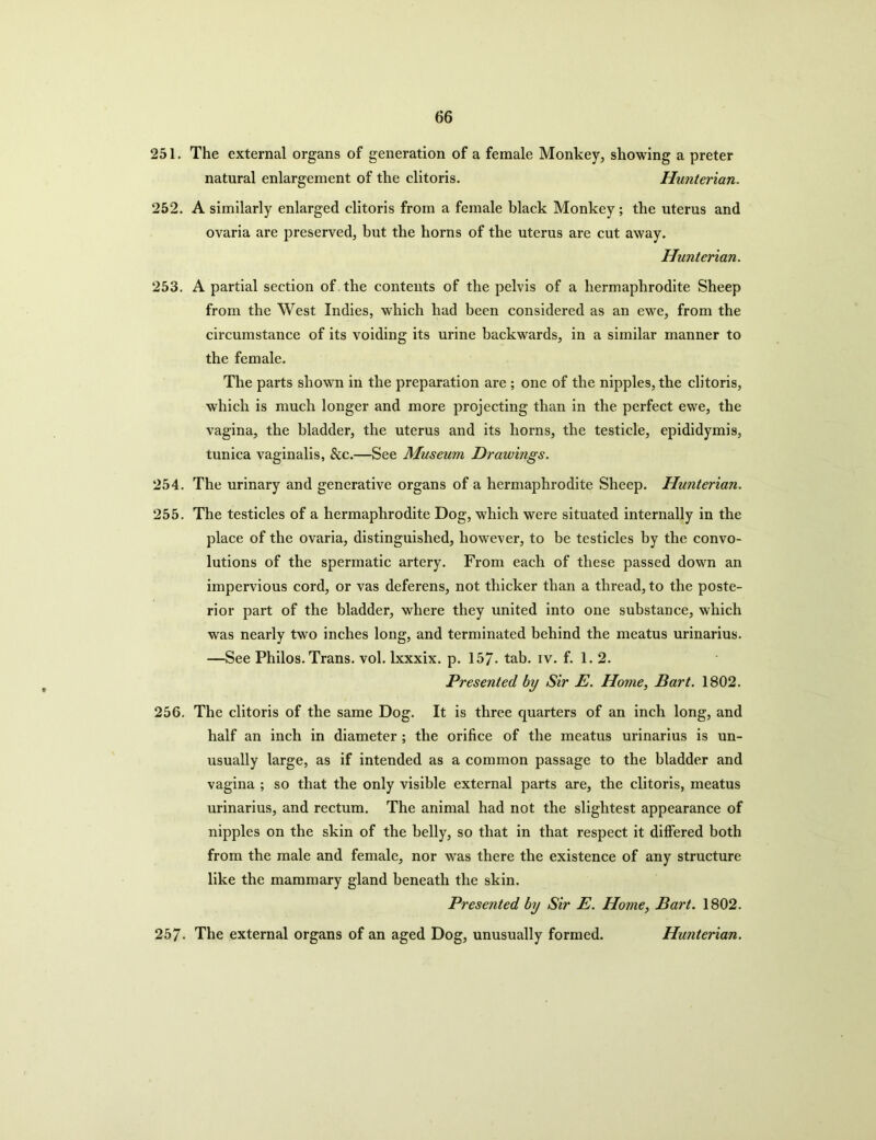 251. The external organs of generation of a female Monkey, showing a preter natural enlargement of the clitoris. Hunterian. 252. A similarly enlarged clitoris from a female black Monkey; the uterus and ovaria are preserved, but the horns of the uterus are cut away. Hunterian. 253. A partial section of the contents of the pelvis of a hermaphrodite Sheep from the West Indies, which had been considered as an ewe, from the circumstance of its voiding its urine backwards, in a similar manner to the female. The parts shown in the preparation are ; one of the nipples, the clitoris, which is much longer and more projecting than in the perfect ewe, the vagina, the bladder, the uterus and its horns, the testicle, epididymis, tunica vaginalis, &c.—See Museum Drawings. 254. The urinary and generative organs of a hermaphrodite Sheep. Hunterian. 255. The testicles of a hermaphrodite Dog, which were situated internally in the place of the ovaria, distinguished, however, to be testicles by the convo- lutions of the spermatic artery. From each of these passed down an impervious cord, or vas deferens, not thicker than a thread, to the poste- rior part of the bladder, where they united into one substance, which was nearly two inches long, and terminated behind the meatus urinarius. —See Philos. Trans, vol. lxxxix. p. 157- tab. iv. f. 1. 2. Presented by Sir E. Home, Bart. 1802. 256. The clitoris of the same Dog. It is three quarters of an inch long, and half an inch in diameter ; the orifice of the meatus urinarius is un- usually large, as if intended as a common passage to the bladder and vagina ; so that the only visible external parts are, the clitoris, meatus urinarius, and rectum. The animal had not the slightest appearance of nipples on the skin of the belly, so that in that respect it differed both from the male and female, nor was there the existence of any structure like the mammary gland beneath the skin. Presented by Sir E. Home, Bart. 1802. 257- The external organs of an aged Dog, unusually formed. Hunterian.