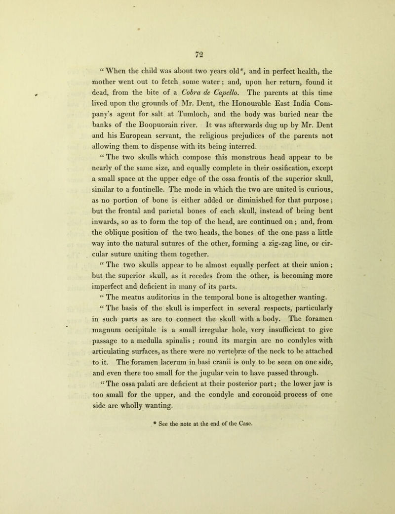 “When the child was about two years old*, and in perfect health, the mother went out to fetch some water ; and, upon her return, found it dead, from the bite of a Cobra de Capello. The parents at this time lived upon the grounds of Mr. Dent, the Honourable East India Com- pany’s agent for salt at Tumloch, and the body was buried near the banks of the Boopuorain river. It was afterwards dug up by Mr. Dent and his European servant, the religious prejudices of the parents not allowing them to dispense with its being interred. “ The two skulls which compose this monstrous head appear to be nearly of the same size, and equally complete in their ossification, except a small space at the upper edge of the ossa frontis of the superior skull, similar to a fontinelle. The mode in which the two are united is curious, as no portion of bone is either added or diminished for that purpose; but the frontal and parietal bones of each skull, instead of being bent inwards, so as to form the top of the head, are continued on; and, from the oblique position of the two heads, the bones of the one pass a little way into the natural sutures of the other, forming a zig-zag line, or cir- cular suture uniting them together. “ The two skulls appear to he almost equally perfect at their union ; but the superior skull, as it recedes from the other, is becoming more imperfect and deficient in many of its parts. “ The meatus auditorius in the temporal bone is altogether wanting. “ The basis of the skull is imperfect in several respects, particularly in such parts as are to connect the skull with a body. The foramen magnum occipitale is a small irregular hole, very insufficient to give passage to a medulla spinalis ; round its margin are no condyles with articulating surfaces, as there were no vertebrae of the neck to be attached to it. The foramen lacerum in basi cranii is only to be seen on one side, and even there too small for the jugular vein to have passed through. “ The ossa palati are deficient at their posterior part; the lower jaw is too small for the upper, and the condyle and coronoid process of one side are wholly wanting.