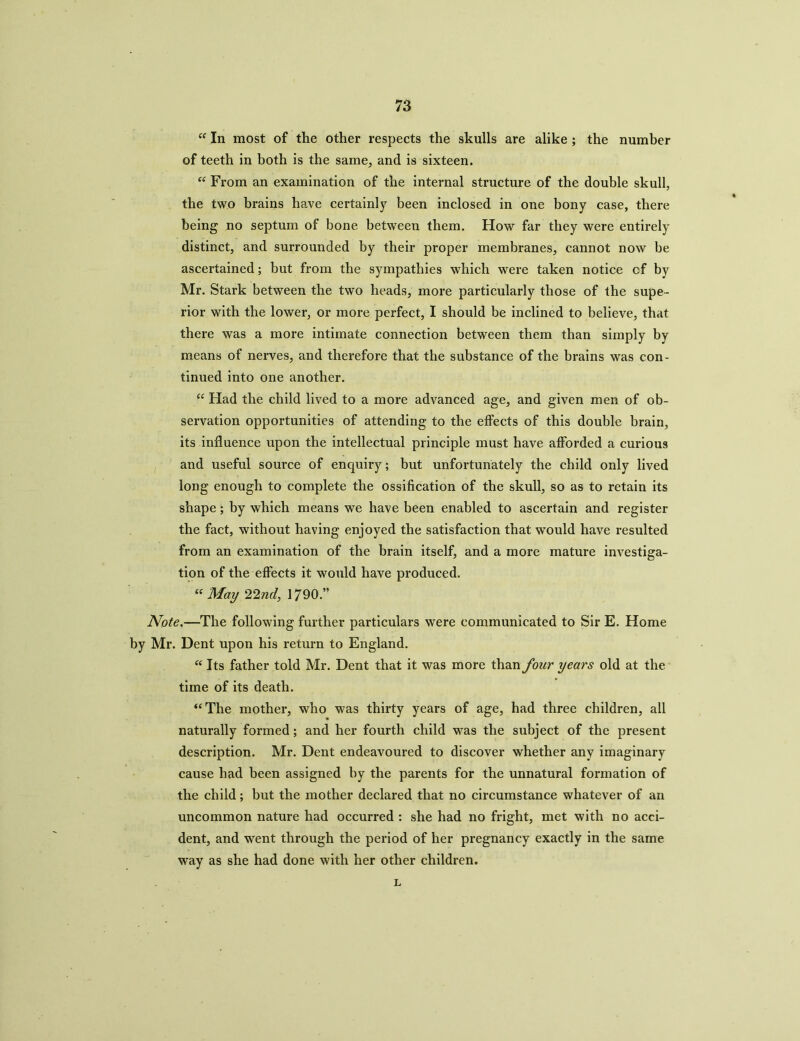 u In most of the other respects the skulls are alike ; the number of teeth in both is the same, and is sixteen. “ From an examination of the internal structure of the double skull, the two brains have certainly been inclosed in one bony case, there being no septum of bone between them. How far they were entirely distinct, and surrounded by their proper membranes, cannot now be ascertained; but from the sympathies which were taken notice cf by Mr. Stark between the two heads, more particularly those of the supe- rior with the lower, or more perfect, I should be inclined to believe, that there was a more intimate connection between them than simply by means of nerves, and therefore that the substance of the brains was con- tinued into one another. “ Had the child lived to a more advanced age, and given men of ob- servation opportunities of attending to the effects of this double brain, its influence upon the intellectual principle must have afforded a curious and useful source of enquiry; but unfortunately the child only lived long enough to complete the ossification of the skull, so as to retain its shape; by which means we have been enabled to ascertain and register the fact, without having enjoyed the satisfaction that would have resulted from an examination of the brain itself, and a more mature investiga- tion of the effects it would have produced. “ May 22nd, 1790.” Note.—The following further particulars were communicated to Sir E. Home by Mr. Dent upon his return to England. “ Its father told Mr. Dent that it was more than four years old at the time of its death. “The mother, who was thirty years of age, had three children, all naturally formed; and her fourth child was the subject of the present description. Mr. Dent endeavoured to discover whether any imaginary cause had been assigned by the parents for the unnatural formation of the child; but the mother declared that no circumstance whatever of an uncommon nature had occurred : she had no fright, met with no acci- dent, and wrent through the period of her pregnancy exactly in the same way as she had done with her other children. L