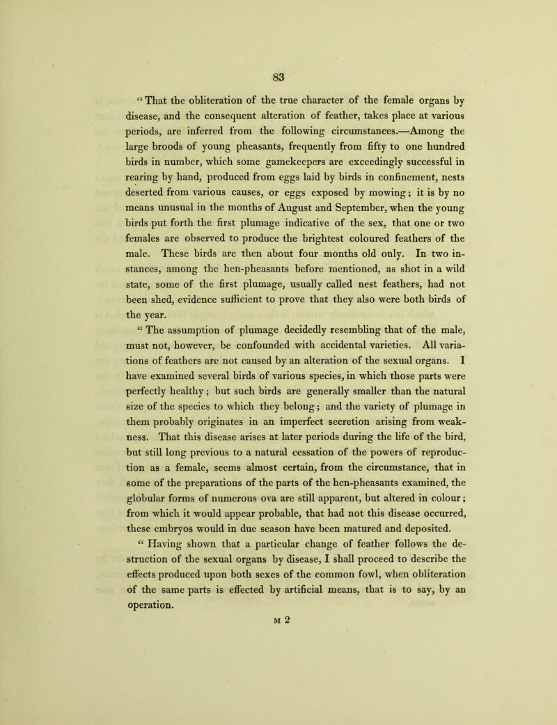 “ That the obliteration of the true character of the female organs by disease, and the consequent alteration of feather, takes place at various periods, are inferred from the following circumstances.—Among the large broods of young pheasants, frequently from fifty to one hundred birds in number, which some gamekeepers are exceedingly successful in rearing by hand, produced from eggs laid by birds in confinement, nests deserted from various causes, or eggs exposed by mowing; it is by no means unusual in the months of August and September, when the young birds put forth the first plumage indicative of the sex, that one or two females are observed to produce the brightest coloured feathers of the male. These birds are then about four months old only. In two in- stances, among the hen-pheasants before mentioned, as shot in a wild state, some of the first plumage, usually called nest feathers, had not been shed, evidence sufficient to prove that they also were both birds of the year. “ The assumption of plumage decidedly resembling that of the male, must not, however, be confounded with accidental varieties. All varia- tions of feathers are not caused by an alteration of the sexual organs. I have examined several birds of various species, in which those parts were perfectly healthy ; but such birds are generally smaller than the natural size of the species to which they belong; and the variety of plumage in them probably originates in an imperfect secretion arising from weak- ness. That this disease arises at later periods during the life of the bird, but still long previous to a natural cessation of the powers of reproduc- tion as a female, seems almost certain, from the circumstance, that in some of the preparations of the parts of the hen-pheasants examined, the globular forms of numerous ova are still apparent, but altered in colour; from which it would appear probable, that had not this disease occurred, these embryos would in due season have been matured and deposited. “ Having shown that a particular change of feather follows the de- struction of the sexual organs by disease, I shall proceed to describe the effects produced upon both sexes of the common fowl, when obliteration of the same parts is effected by artificial means, that is to say, by an operation. m 2