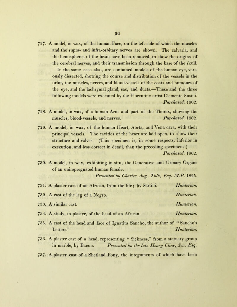 727- A model, in wax, of the human Face, on the left side of which the muscles and the supra- and infra-orbitary nerves are shown. The calvaria, and the hemispheres of the brain have been removed, to show the origins of the cerebral nerves, and their transmission through the base of the skull. In the same case also, are contained models of the human eye, vari- ously dissected, showing the course and distribution of the vessels in the orbit, the muscles, nerves, and blood-vessels of the coats and humours of the eye, and the lachrymal gland, sac, and ducts.—These and the three following models were executed by the Florentine artist Clemente Susini. Purchased. 1802. 728. A model, in wax, of a human Arm and part of the Thorax, showing the muscles, blood-vessels, and nerves. Purchased. 1802. 729. A model, in wax, of the human Heart, Aorta, and Vena cava, with their principal vessels. The cavities of the heart are laid open, to show their structure and valves. (This specimen is, in some respects, inferior in execution, and less correct in detail, than the preceding specimens.) Purchased. 1802. 730. A model, in wax, exhibiting in situ, the Generative and Urinary Organs of an unimpregnated human female. Presented bu Charles Aug. Tulk, Esq. M.P. 1825. 731. A plaster cast of an African, from the life; by Sartini. Hunterian. 732. A cast of the leg of a Negro. Hunterian. 733. A similar cast. Hunterian. 734. A study, in plaster, of the head of an African. Hunterian. 735. A cast of the head and face of Ignatius Sancho, the author of “ Sancho’s Letters.” Hunterian. 736. A plaster cast of a head, representing “ Sickness,” from a statuary group in marble, by Bacon. Presented by the late Henry Cline, Sen. Esq. 737. A plaster cast of a Shetland Pony, the integuments of which have been