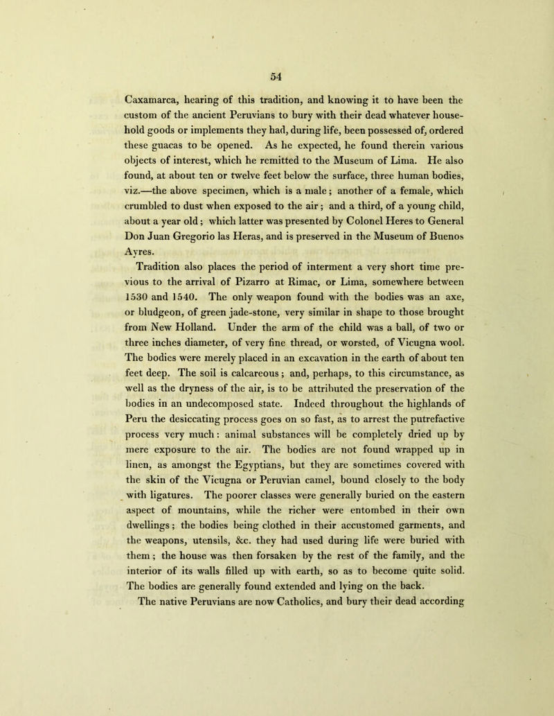 Caxamarca, hearing of this tradition, and knowing it to have been the custom of the ancient Peruvians to bury with their dead whatever house- hold goods or implements they had, during life, been possessed of, ordered these guacas to be opened. As he expected, he found therein various objects of interest, which he remitted to the Museum of Lima. He also found, at about ten or twelve feet below the surface, three human bodies, viz.—the above specimen, which is a male; another of a female, which crumbled to dust when exposed to the air; and a third, of a young child, about a year old; which latter was presented by Colonel Heres to General Don Juan Gregorio las Heras, and is preserved in the Museum of Buenos Ayres. Tradition also places the period of interment a very short time pre- vious to the arrival of Pizarro at Rimac, or Lima, somewhere between 1530 and 1540. The only weapon found with the bodies was an axe, or bludgeon, of green jade-stone, very similar in shape to those brought from New Holland. Under the arm of the child was a ball, of two or three inches diameter, of very fine thread, or worsted, of Vicugna wool. The bodies were merely placed in an excavation in the earth of about ten feet deep. The soil is calcareous ; and, perhaps, to this circumstance, as well as the dryness of the air, is to be attributed the preservation of the bodies in an undecomposed state. Indeed throughout the highlands of Peru the desiccating process goes on so fast, as to arrest the putrefactive process very much: animal substances will be completely dried up by mere exposure to the air. The bodies are not found wrapped up in linen, as amongst the Egyptians, but they are sometimes covered with the skin of the Vicugna or Peruvian camel, bound closely to the body with ligatures. The poorer classes were generally buried on the eastern aspect of mountains, while the richer were entombed in their own dwellings; the bodies being clothed in their accustomed garments, and the weapons, utensils, &c. they had used during life were buried with them; the house was then forsaken by the rest of the family, and the interior of its walls filled up with earth, so as to become quite solid. The bodies are generally found extended and lying on the back. The native Peruvians are now Catholics, and bury their dead according