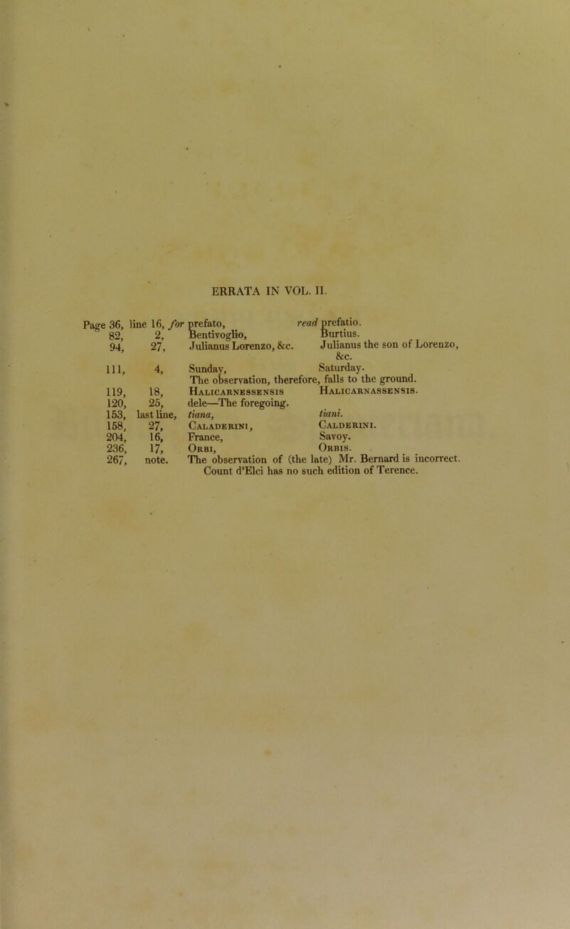 Page 36, line 16, for prefato, read prefatio. 82, 2, Bentivoglio, Burtius. 94; 27, Jnlianus Lorenzo, &c. Julianus the son of Lorenzo, & c. Ill, 4, 119, 18, 120, 25, 153, last line, 158, 27, 204, 16, 236, 17, 267, note. Sunday, Saturday. The observation, therefore, falls to the ground. Halicaunessensis dele—The foregoing. tiana, Caladerini, France, Orbi, Hajlicarnassensis. tiani. Calderini. Savoy. Orbis. The observation of (the late) Mr. Bernard is incorrect. Count d’Elci has no such edition of Terence.