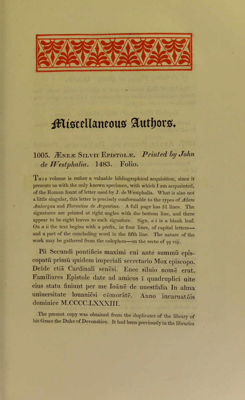 iftltacellaneous authors* 1005. iENE^E Silvii Epistolje. Printed hrj John de JVeslphalia. 1483. Folio. This volume is rather a valuable bibliographical acquisition, since it presents us with the only known specimen, with which I am acquainted, of the Roman fount of letter used by J. de Westphalia. What is also not a little singular, this letter is precisely conformable to the types of Adam Ambergau and Florentius de Argentina. A full page has 31 lines. The signatures are printed at right angles with the bottom line, and there appear to be eight leaves to each signature. Sign, a i is a blank leaf. On a ii the text begins with a prefix, in four lines, of capital letters— and a part of the concluding word is the fifth line. The nature of the work may be gathered from the colophon—on the recto of qq viij. Pii Secundi pontificis maximi cui ante summit epis- copatu primu quidem imperiali secretario Mox episcopo. Deide etia Cardinali senesi. Enee siluio nome erat. Familiares Epistole date ad amicos I quadruplici uite eius statu finiunt. per me Ioane de uuestfalia In alma unmersitate louamesi comorate. Anno incarnatois dominice M.CCCC.LXXXIII. The present copy was obtained from the duplicates of the library of his Grace the Duke of Devonshire. It had been previously in the libraries