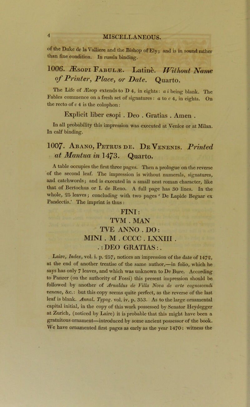 of the Duke de la Valhere and the Bishop of Ely; and is in sound rather than fine condition. In russia binding. 1006. iEsopi Fabulas. Eatine. Tf^ithout Name of Printer, Place, or Date. Quarto. The Life of ^,sop extends to D 4, in eights: a i being blank. The Fables commence on a fresh set of signatures : a to c 4, in eights. On the recto of c 4 is the colophon : Explicit liber esopi . Deo . Gratias . Amen . In all probability this impression was executed at Venice or at Milan. In calf binding. 1007- Abano, Petrus de. DeVenenis. Printed at Mantua in 1473. Quarto. A table occupies the first three pages. Then a prologue on the reverse of the second leaf. The impression is without numerals, signatures, and catchwords; and is executed in a small neat roman character, like that of Bertochus or I. de Reno. A full page has 30 lines. In the whole, 25 leaves; concluding with two pages ‘ De Lapide Begaar ex Pandectis.’ The imprint is thus : FINI: TVM . MAN TVE ANNO . DO : MINI . M . CCCC . LXXIII . .: DEO GRATIAS:. Laire, Index, vol. i. p. 257* notices an impression of the date of 1472, at the end of another treatise of the same author,—in folio, which he says has only 7 leaves, and which was unknown to De Bure. According to Panzer (on the authority of Fossi) this present impression should be followed by another of Arnaldus de Villa Nova de arte cognoscendi venena, &c.: but this copy seems quite perfect, as the reverse of the last leaf is blank. Annul. Typog. vol. iv. p. 353. As to the large ornamental capital initial, in the copy of this work possessed by Senator Heydegger at Zurich, (noticed by Laire) it is probable that this might have been a gratuitous ornament—introduced by some ancient possessor of the book. We have ornamented first pages as early as the year 1470: witness the